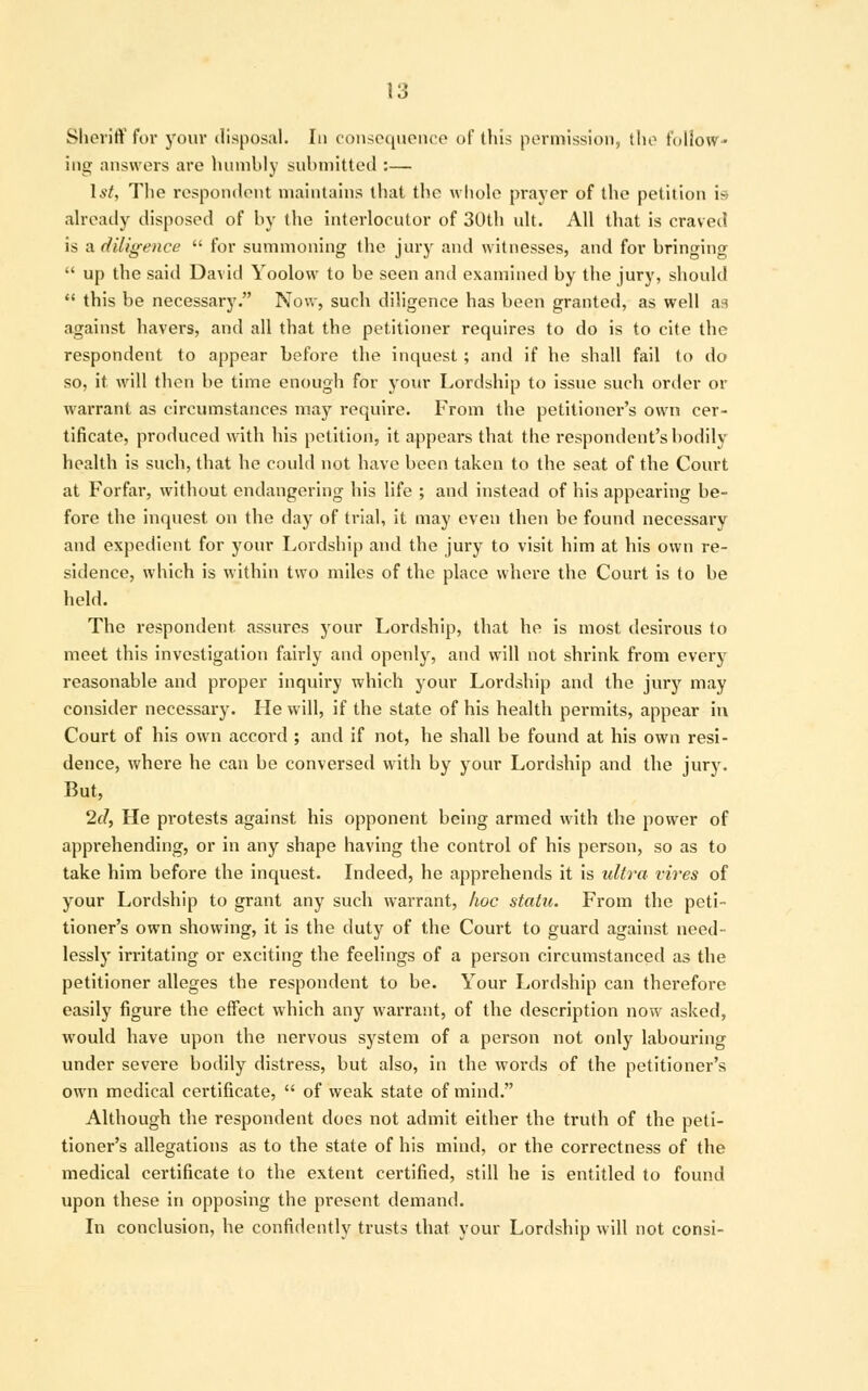 1 Q Sheriff for your disposal. In consequence of this permission, the follow- ing answers arc humbly submitted :— 1st, The respondent maintains that the whole prayer of the petition is already disposed of by the interlocutor of 30th ult. All that is craved is a diligence  for summoning the jury and witnesses, and for bringing  up the said David Yoolow to be seen and examined by the jury, should  this be necessary. Now, such diligence has been granted, as well as against havers, and all that the petitioner requires to do is to cite the respondent to appear before the inquest ; and if he shall fail to do so, it will then be time enough for your Lordship to issue such order or warrant as circumstances may require. From the petitioner's own cer- tificate, produced with his petition, it appears that the respondent's bodily health is such, that he could not have been taken to the seat of the Court at Forfar, without endangering his life ; and instead of his appearing be- fore the inquest on the day of trial, it may even then be found necessary and expedient for your Lordship and the jury to visit him at his own re- sidence, which is within two miles of the place where the Court is to be held. The respondent, assures your Lordship, that he is most desirous to meet this investigation fairly and openly, and will not shrink from every reasonable and proper inquiry which your Lordship and the jury may consider necessary. He will, if the state of his health permits, appear in Court of his own accord ; and if not, he shall be found at his own resi- dence, where he can be conversed with by your Lordship and the jury. But, 2d, He protests against his opponent being armed with the power of apprehending, or in any shape having the control of his person, so as to take him before the inquest. Indeed, he apprehends it is ultra vires of your Lordship to grant any such warrant, hoc statu. From the peti- tioner's own showing, it is the duty of the Court to guard against need- lessly irritating or exciting the feelings of a person circumstanced as the petitioner alleges the respondent to be. Your Lordship can therefore easily figure the effect which any warrant, of the description now asked, would have upon the nervous system of a person not only labouring under severe bodily distress, but also, in the words of the petitioner's own medical certificate,  of weak state of mind. Although the respondent does not admit either the truth of the peti- tioner's allegations as to the state of his mind, or the correctness of the medical certificate to the extent certified, still he is entitled to found upon these in opposing the present demand. In conclusion, he confidently trusts that your Lordship will not consi-