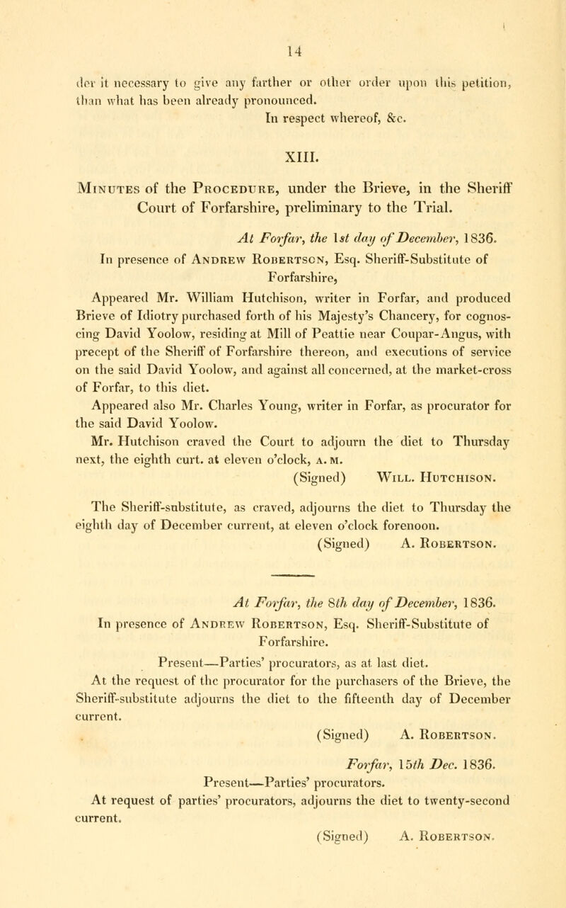 der it necessary to give any farther or other order upon this petition, than what has heen already pronounced. In respect whereof, &c. XIII. Minutes of the Procedure, under the Brieve, in the Sheriff Court of Forfarshire, preliminary to the Trial. At Forfar, the 1st day of December, 1836. In presence of Andrew Robertson, Esq. Sheriff-Substitute of Forfarshire, Appeared Mr. William Hutchison, writer in Forfar, and produced Brieve of Idiotry purchased forth of his Majesty's Chancery, for cognos- cing David Yoolow, residing at Mill of Peattie near Coupar- Angus, with precept of the Sheriff of Forfarshire thereon, and executions of service on the said David Yoolow, and against all concerned, at the market-cross of Forfar, to this diet. Appeared also Mr. Charles Young, writer in Forfar, as procurator for the said David Yoolow. Mr. Hutchison craved the Court to adjourn the diet to Thursday next, the eighth curt, at eleven o'clock, a. m. (Signed) Will. Hutchison. The Sheriff-substitute, as craved, adjourns the diet to Thursday the eighth day of December current, at eleven o'clock forenoon. (Signed) A. Robertson. At Forfar, the 8th day of December, 1836. In presence of Andrew Robertson, Esq. Sheriff-Substitute of Forfarshire. Present—Parties' procurators, as at last diet. At the request of the procm-ator for the purchasers of the Brieve, the Sheriff-substitute adjourns the diet to the fifteenth day of December current. (Signed) A. Robertson. Forfar, Voth Dec. 1836. Present—Parties' procurators. At request of parties' procurators, adjourns the diet to twenty-second current.