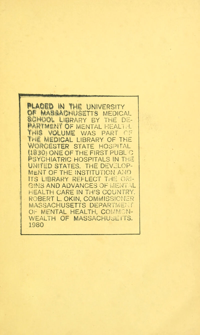 OF MASSACHUSETTS MEDICAL •OHOOI. Library by the de- WkRTMfcNT OF MENTAL HEAL'l H. S VOLUME WAS PART OF MEDICAL LIBRARY OF THE WORCESTER STATE HOSPITAL 1830) ONE OF THE FIRST PUBL C 3YGHIATRIC HOSPITALS IN THE UNITED STATES. THE DEVELOP- MENT OF THE INSTITUTION ANO ITS LIBRARY REFLECT THE ORI- GINS AND ADVANCES OF WENT \L HEALTH CARE IN THIS COUNTRY. ROBERT L OKIN, COMMISSIONER MASSACHUSETTS DEPARTME.1 S f OF MENTAL HEALTH, COMMON- WEALTH OF MASSACHUSETTS. 1980