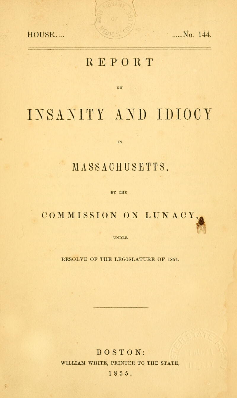 HOUSE...... No. 144. REPORT INSANITY AND IDIOCY MASSACHUSETTS, COMMISSION ON LUNACY^ UNDER RESOLVE OF THE LEGISLATURE OF 1854. BOSTON: WILLIAM WHITE, PRINTER TO THE STATE, 1855.
