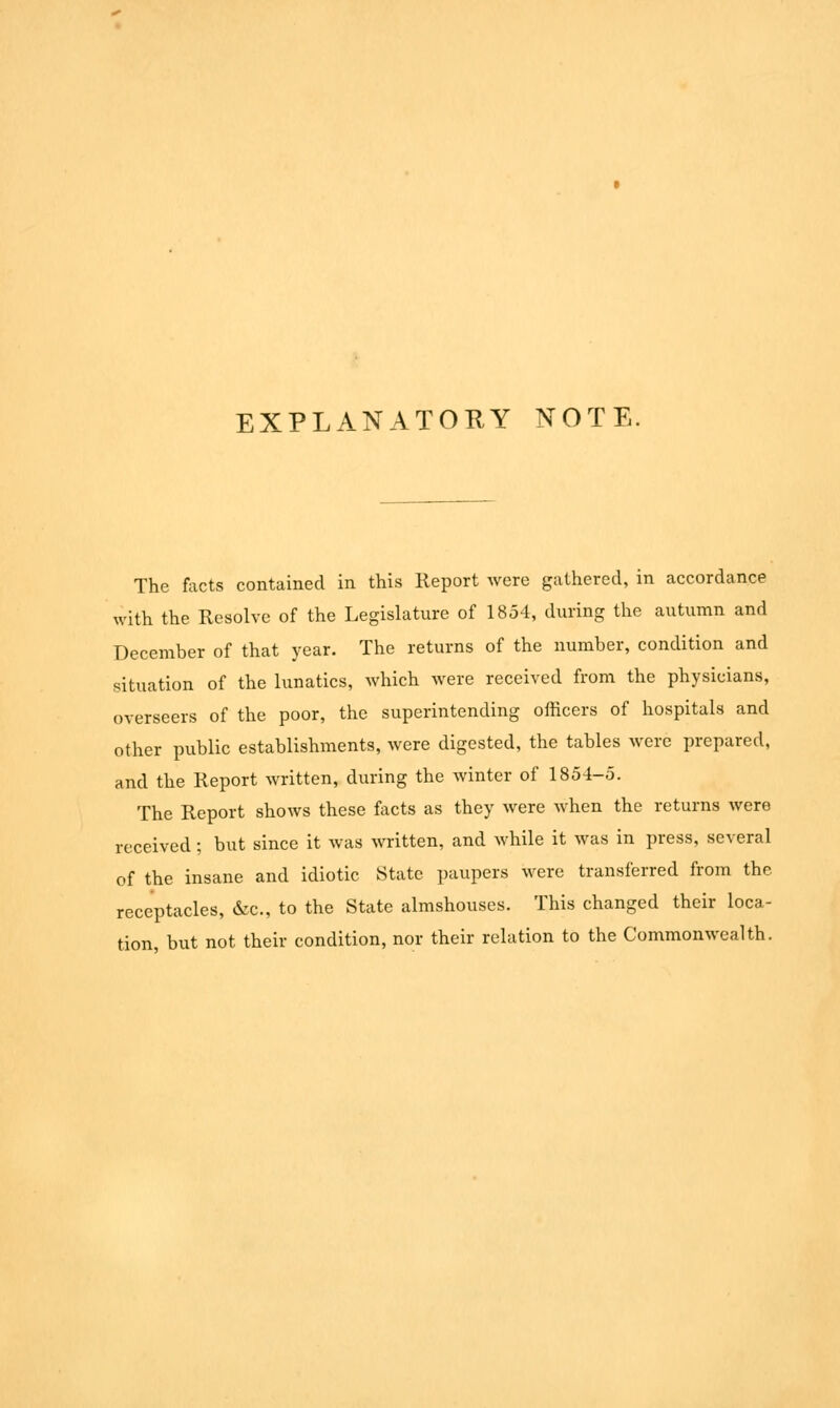 EXPLANATORY NOTE. The facts contained in this Report were gathered, in accordance with the Resolve of the Legislature of 1854, during the autumn and December of that year. The returns of the number, condition and situation of the lunatics, which were received from the physicians, overseers of the poor, the superintending officers of hospitals and other public establishments, were digested, the tables were prepared, and the Report written, during the winter of 1854-5. The Report shows these facts as they were when the returns were received; but since it was written, and while it was in press, several of the insane and idiotic State paupers were transferred from the receptacles, &c, to the State almshouses. This changed their loca- tion, but not their condition, nor their relation to the Commonwealth.