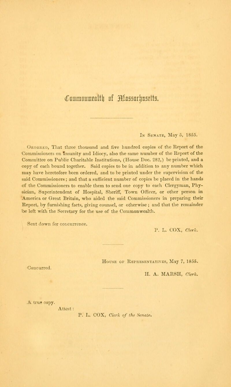 £oiiiniouiiifaltb nf BSflssarijnsrtta. In Senate, May 5, 1855. Ordered, That three thousand and five hundred copies of the Report of the Commissioners on Insanity and Idiocy, also the same number of the Report of the Committee on Public Charitable Institutions, (House Doc. 282,) be printed, and a copy of each bound together. Said copies to be in addition to any number which may have heretofore been ordered, and to be printed under the supervision of the said Commissioners ; and that a sufficient number of copies be placed in the hands of the Commissioners to enable them to send one copy to each Clergyman, Phy- sician, Superintendent of Hospital, Sheriff, Town Officer, or other person in America or Great Britain, who aided the said Commissioners in preparing then- Report, by furnishing facts, giving counsel, or otherwise ; and that the remainder be left with the Secretary for the use of the Commonwealth. Sent down for concurrence. P. L. COX, Clerk. House of Representatives, May 7, 1855. Concurred. H. A. MARSH, Chrk. A true copy. Attest • P. L. COX, Clerk of the Senate.