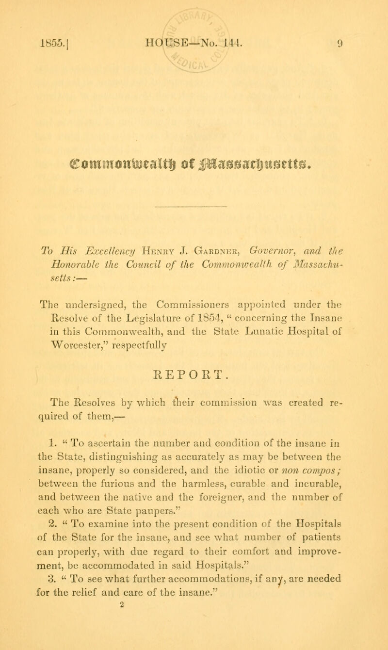 (Eommoufejealtij of ifEasgacijusetts* To His Excellency Henry J. Gardner, Governor, and the Honorable the Council of the Commonwealth of Massa' setts:— The undersigned, the Commissioners appointed under the Resolve of the Legislature of 1854,  concerning the Insane in this Commonwealth, and the State Lunatic Hospital of Worcester, respectfully REPORT. The Resolves by which their commission was created re- quired of them,— 1.  To ascertain the number and condition of the insane in the State, distinguishing as accurately as may be between the insane, properly so considered, and the idiotic or non compos; between the furious and the harmless, curable and incurable, and between the native and the foreigner, and the number of each who are State paupers. 2.  To examine into the present condition of the Hospitals of the State for the insane, and see what number of patients can properly, with due regard to their comfort and improve- ment, be accommodated in said Hospitals. 3.  To see what further accommodations, if any, are needed for the relief and care of the insane. 2