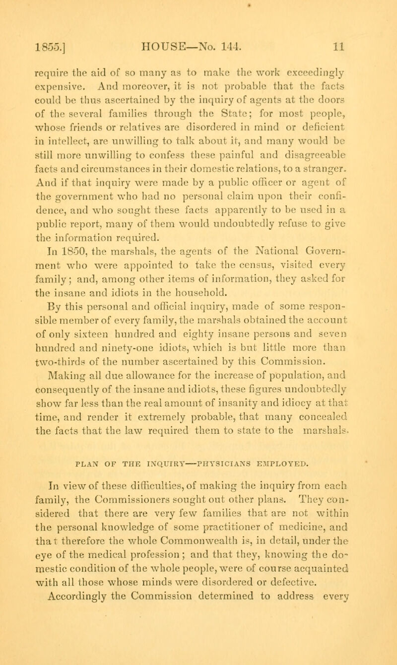 require the aid of so many as to make the work exceedingly expensive. And moreover, it is not probable that the facts could be thus ascertained by the inquiry of agents at the doors of the several families through the State; for most people, whose friends or relatives are disordered in mind or deficient in intellect, are unwilling to talk about it, and many would be still more unwilling to confess these painful and disagreeable facts and circumstances in their domestic relations, to a stranger. And if that inquiry were made by a public officer or agent of the government who had no personal claim upon their confi- dence, and who sought these facts apparently to be used in a public report, many of them would undoubtedly refuse to give the information required. In 1850, the marshals, the agents of the National Govern- ment who were appointed to take the census, visited every family; and, among other items of information, they asked for the insane and idiots in the household. By this personal and official inquiry, made of some respon- sible member of every family, the marshals obtained the account of only sixteen hundred and eighty insane persons and seven hundred and ninety-one idiots, which is but little more than two-thirds of the number ascertained by this Commission. Making all due allowance for the increase of population, and consequently of the insane and idiots, these figures undoubtedly show far less than the real amount of insanity and idiocy at that time, and render it extremely probable, that many concealed the facts that the law required them to state to the marshals. PLAN OF THE INQUIRY PHYSICIANS EMPLOYED. In view of these difficulties, of making the inquiry from each family, the Commissioners sought out other plans. They con- sidered that there are very few families that are not within the personal knowledge of some practitioner of medicine, and that therefore the whole Commonwealth is, in detail, under the eye of the medical profession; and that they, knowing the do- mestic condition of the whole people, were of course acquainted with all those whose minds were disordered or defective. Accordingly the Commission determined to address every