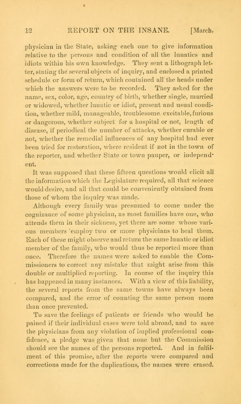 physician in the State, asking each one to give information relative to the persons and condition of all the lunatics and idiots within his own knowledge. They sent a lithograph let- ter, stating the several objects of inquiry, and enclosed a printed schedule or form of return, which contained all the heads under which the answers were to be recorded. They asked for the name, sex, color, age, country of birth, whether single, married or widowed, whether lunatic or idiot, present and usual condi- tion, whether mild, manageable, troublesome, excitable, furious or dangerous, whether subject for a hospital or not, length of disease, if periodical the number of attacks, whether curable or not, whether the remedial influences of any hospital had ever been tried for restoration, where resident if not in the town of the reporter, and whether State or town pauper, or independ- ent. It was supposed that these fifteen questions would elicit all the information which the Legislature required, all that science would desire, and all that could be conveniently obtained from those of whom the inquiry was made. Although every family was presumed to come under the cognizance of some physician, as most families have one, who attends them in their sickness, yet there are some whose vari- ous members employ two or more physicians to heal them. Each of these might observe and return the same lunatic or idiot member of the family, who would thus be reported more than once. Therefore the names were asked to enable the Com- missioners to correct any mistake that might arise from this double or multiplied reporting. In course of the inquiry this has happened in many instances. With a view of this liability, the several reports from the same towns have always been compared, and the error of counting the same person more than once prevented. To save the feelings of patients or friends who would be pained if their individual cases were told abroad, and to save the physicians from any violation of implied professional con- fidence, a pledge was given that none but the Commission should see the names of the persons reported. And in fulfil- ment of this promise, after the reports were compared and corrections made for the duplications, the names were erased.