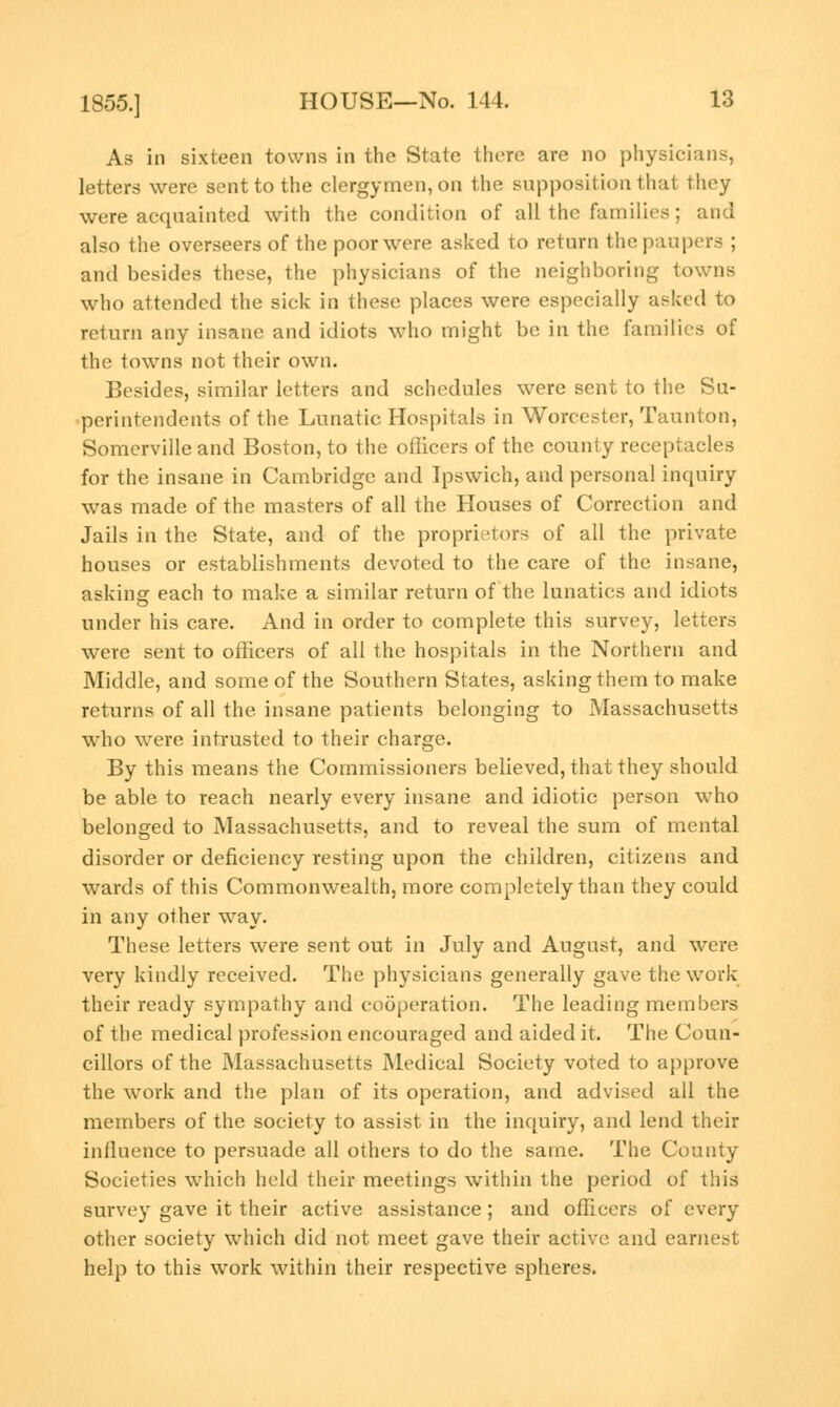 As in sixteen towns in the State there are no physicians, letters were sent to the clergymen, on the supposition that they were acquainted with the condition of all the families; and also the overseers of the poor were asked to return the paupers ; and besides these, the physicians of the neighboring towns who attended the sick in these places were especially asked to return any insane and idiots who might be in the families of the towns not their own. Besides, similar letters and schedules were sent to the Su- perintendents of the Lunatic Hospitals in Worcester, Taunton, Somerville and Boston, to the officers of the county receptacles for the insane in Cambridge and Ipswich, and personal inquiry was made of the masters of all the Houses of Correction and Jails in the State, and of the proprietors of all the private houses or establishments devoted to the care of the insane, asking each to make a similar return of the lunatics and idiots under his care. And in order to complete this survey, letters were sent to officers of all the hospitals in the Northern and Middle, and some of the Southern States, asking them to make returns of all the insane patients belonging to Massachusetts who were intrusted to their charge. By this means the Commissioners believed, that they should be able to reach nearly every insane and idiotic person who belonged to Massachusetts, and to reveal the sum of mental disorder or deficiency resting upon the children, citizens and wards of this Commonwealth, more completely than they could in any other way. These letters were sent out in July and August, and were very kindly received. The physicians generally gave the work their ready sympathy and cooperation. The leading members of the medical profession encouraged and aided it. The Coun- cillors of the Massachusetts Medical Society voted to approve the work and the plan of its operation, and advised all the members of the society to assist in the inquiry, and lend their influence to persuade all others to do the same. The County Societies which held their meetings within the period of this survey gave it their active assistance; and officers of every other society which did not meet gave their active and earnest help to this work within their respective spheres.