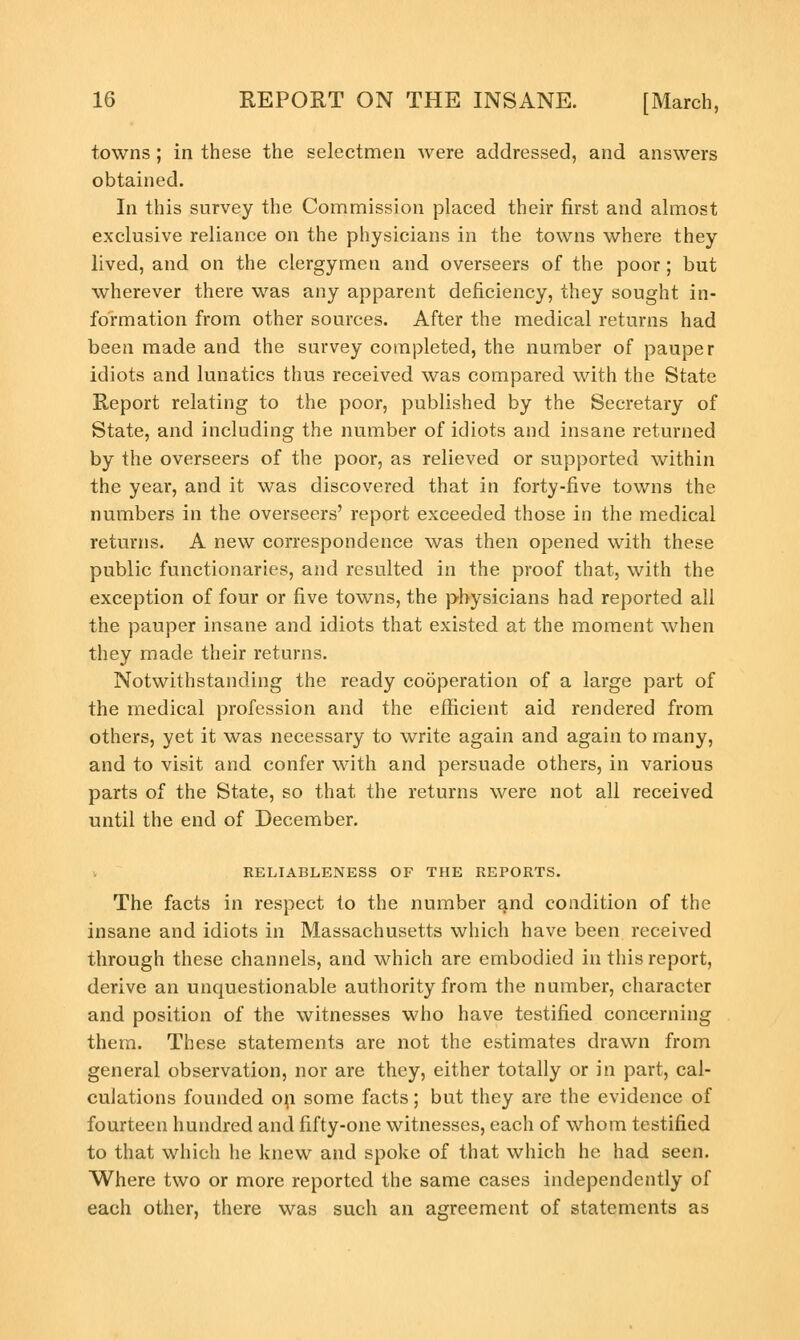 towns; in these the selectmen were addressed, and answers obtained. In this survey the Commission placed their first and almost exclusive reliance on the physicians in the towns where they lived, and on the clergymen and overseers of the poor; but wherever there was any apparent deficiency, they sought in- formation from other sources. After the medical returns had been made and the survey completed, the number of pauper idiots and lunatics thus received was compared with the State Report relating to the poor, published by the Secretary of State, and including the number of idiots and insane returned by the overseers of the poor, as relieved or supported within the year, and it was discovered that in forty-five towns the numbers in the overseers' report exceeded those in the medical returns. A new correspondence was then opened with these public functionaries, and resulted in the proof that, with the exception of four or five towns, the physicians had reported all the pauper insane and idiots that existed at the moment when they made their returns. Notwithstanding the ready cooperation of a large part of the medical profession and the efficient aid rendered from others, yet it was necessary to write again and again to many, and to visit and confer with and persuade others, in various parts of the State, so that the returns were not all received until the end of December. RELIABLENESS OF THE REPORTS. The facts in respect to the number and condition of the insane and idiots in Massachusetts which have been received through these channels, and which are embodied in this report, derive an unquestionable authority from the number, character and position of the witnesses who have testified concerning them. These statements are not the estimates drawn from general observation, nor are they, either totally or in part, cal- culations founded on some facts; but they are the evidence of fourteen hundred and fifty-one witnesses, each of whom testified to that which he knew and spoke of that which he had seen. Where two or more reported the same cases independently of each other, there was such an agreement of statements as