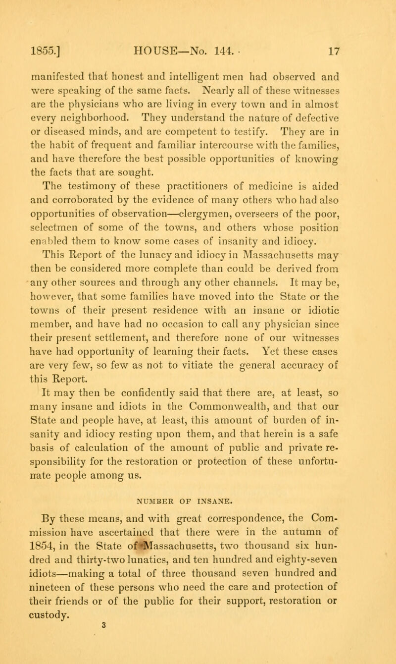 manifested that honest and intelligent men had observed and were speaking of the same facts. Nearly all of these witnesses are the physicians who are living in every town and in almost every neighborhood. They understand the nature of defective or diseased minds, and are competent to testify. They are in the habit of frequent and familiar intercourse with the families, and have therefore the best possible opportunities of knowing the facts that are sought. The testimony of these practitioners of medicine is aided and corroborated by the evidence of many others who had also opportunities of observation—clergymen, overseers of the poor, selectmen of some of the towns, and others whose position enabled them to know some cases of insanity and idiocy. This Report of the lunacy and idiocy in Massachusetts may then be considered more complete than could be derived from any other sources and through any other channels. It may be, however, that some families have moved into the State or the towns of their present residence with an insane or idiotic member, and have had no occasion to call any physician since their present settlement, and therefore none of our witnesses have had opportunity of learning their facts. Yet these cases are very few, so few as not to vitiate the general accuracy of this Report. It may then be confidently said that there are, at least, so many insane and idiots in the Commonwealth, and that our State and people have, at least, this amount of burden of in- sanity and idiocy resting upon them, and that herein is a safe basis of calculation of the amount of public and private re- sponsibility for the restoration or protection of these unfortu- nate people among us. NUMBER OF INSANE. By these means, and with great correspondence, the Com- mission have ascertained that there were in the autumn of 1854, in the State of^VTassachusetts, two thousand six hun- dred and thirty-two lunatics, and ten hundred and eighty-seven idiots—making a total of three thousand seven hundred and nineteen of these persons who need the care and protection of their friends or of the public for their support, restoration or custody.