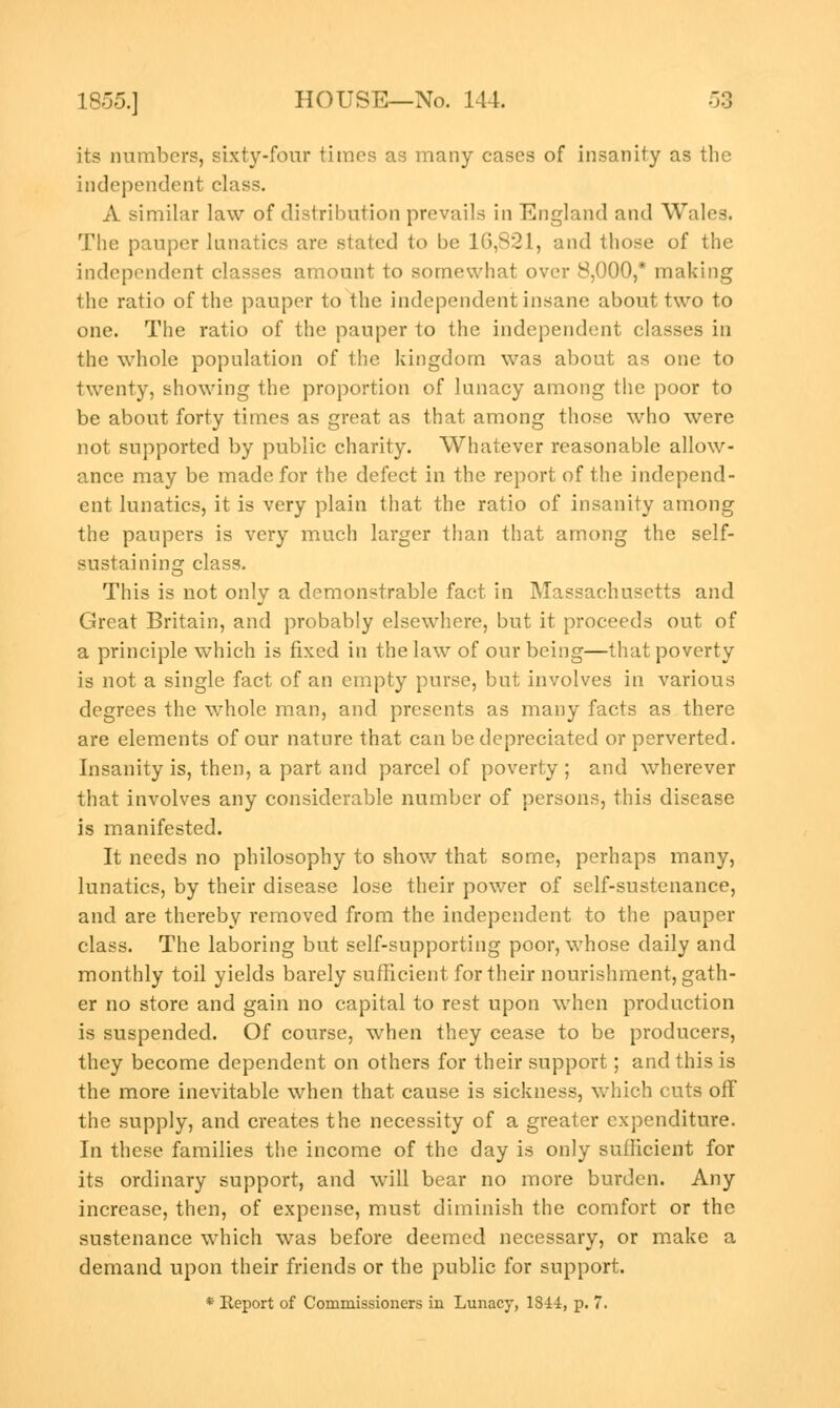 its numbers, sixty-four times as many cases of insanity as the independent class. A similar law of distribution prevails in England and Wales. The pauper lunatics are stated to be 16,821, and those of the independent classes amount to somewhat over 8,000,* making the ratio of the pauper to the independent insane about two to one. The ratio of the pauper to the independent classes in the whole population of the kingdom was about as one to twenty, showing the proportion of lunacy among the poor to be about forty times as great as that among those who were not supported by public charity. Whatever reasonable allow- ance may be made for the defect in the report of the independ- ent lunatics, it is very plain that the ratio of insanity among the paupers is very much larger than that among the self- sustaining class. This is not only a demonstrable fact in Massachusetts and Great Britain, and probably elsewhere, but it proceeds out of a principle which is fixed in the law of our being—that poverty is not a single fact of an empty purse, but involves in various degrees the whole man, and presents as many facts as there are elements of our nature that can be depreciated or perverted. Insanity is, then, a part and parcel of poverty ; and wherever that involves any considerable number of persons, this disease is manifested. It needs no philosophy to show that some, perhaps many, lunatics, by their disease lose their power of self-sustenance, and are thereby removed from the independent to the pauper class. The laboring but self-supporting poor, whose daily and monthly toil yields barely sufficient for their nourishment, gath- er no store and gain no capital to rest upon when production is suspended. Of course, when they cease to be producers, they become dependent on others for their support; and this is the more inevitable when that cause is sickness, which cuts off the supply, and creates the necessity of a greater expenditure. In these families the income of the day is only sufficient for its ordinary support, and will bear no more burden. Any increase, then, of expense, must diminish the comfort or the sustenance which was before deemed necessary, or make a demand upon their friends or the public for support. * Report of Commissioners in Lunacy, 1S44, p. 7.