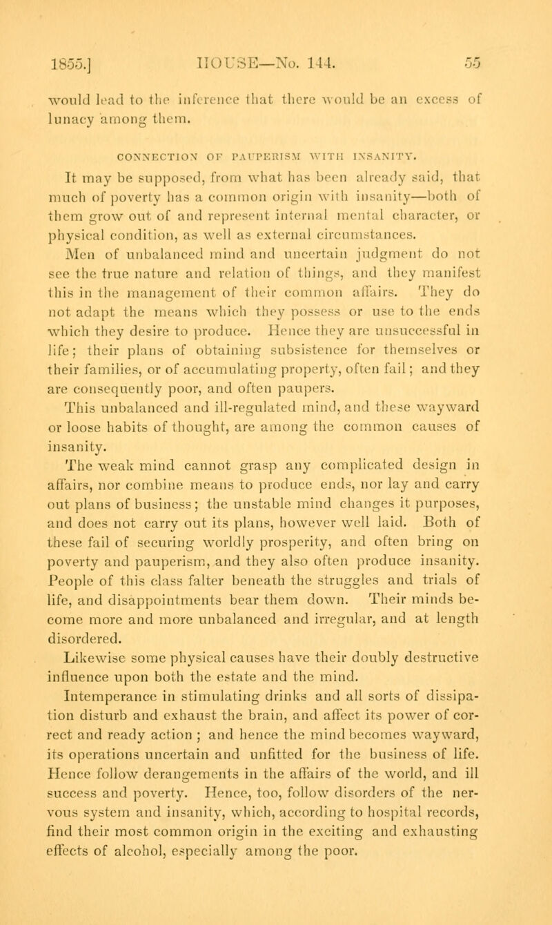 would lead to the inference that there would be an excess of lunacy among them. CONNECTION' OF PAUPERISM WITH INSANITY. It may be supposed, from what has been already said, that much of poverty has a common origin with insanity—both of them grow out of and represent internal mental character, or physical condition, as well as external circumstances. Men of unbalanced mind and uncertain judgment do not see the true nature and relation of things, and they manifest this in the management of their common affairs. They do not adapt the means which they possess or use to the ends which they desire to produce. Hence they are unsuccessful in life; their plans of obtaining subsistence for themselves or their families, or of accumulating property, often fail; and they are consequently poor, and often paupers. This unbalanced and ill-regulated mind, and these wayward or loose habits of thought, are among the common causes of insanity. The weak mind cannot grasp any complicated design in affairs, nor combine means to produce ends, nor lay and carry out plans of business; the unstable mind changes it purposes, and does not carry out its plans, however well laid. Both of these fail of securing worldly prosperity, and often bring on poverty and pauperism, and they also often produce insanity. People of this class falter beneath the struggles and trials of life, and disappointments bear them down. Their minds be- come more and more unbalanced and irregular, and at length disordered. Likewise some physical causes have their doubly destructive influence upon both the estate and the mind. Intemperance in stimulating drinks and all sorts of dissipa- tion disturb and exhaust the brain, and affect its power of cor- rect and ready action ; and hence the mind becomes wayward, its operations uncertain and unfitted for the business of life. Hence follow derangements in the affairs of the world, and ill success and poverty. Hence, too, follow disorders of the ner- vous system and insanity, which, according to hospital records, find their most common origin in the exciting and exhausting effects of alcohol, especially among the poor.