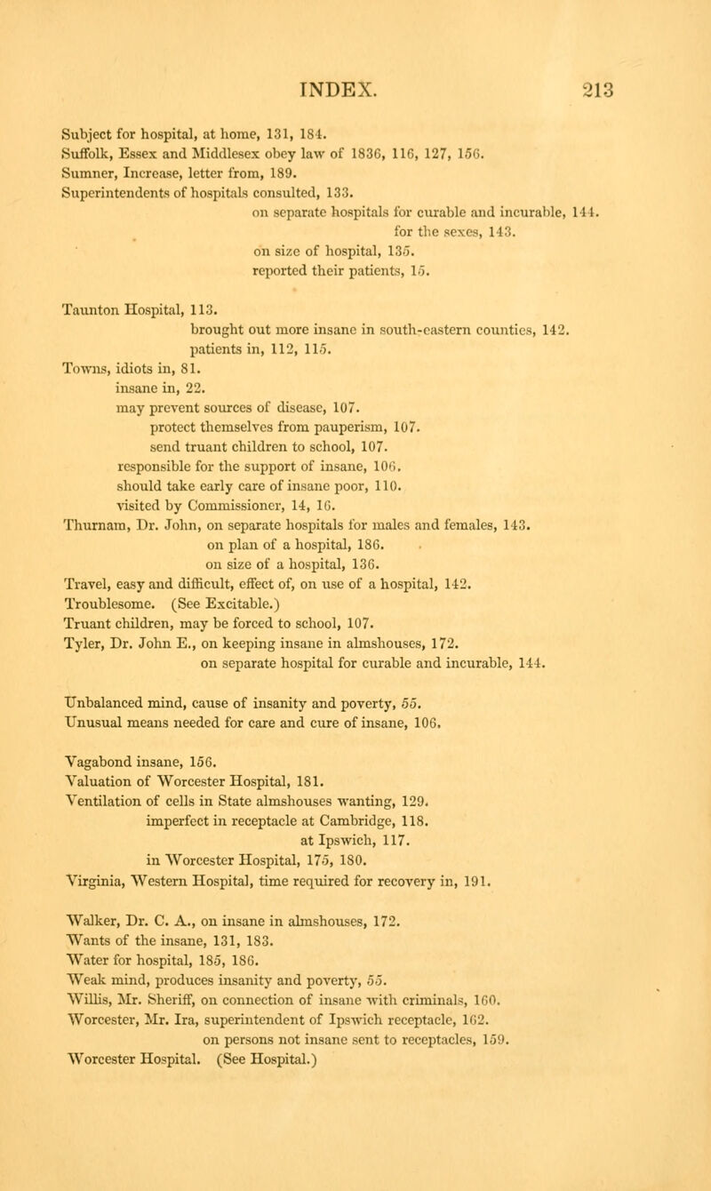 Subject for hospital, at home, 131, 184. Suffolk, Essex and Middlesex obey law of 1836, 116, 127, 156. Sumner, Increase, letter from, 189. Superintendents of hospitals consulted, 133. on separate hospitals for curable and incurable, 144. for the sexes, 143. on size of hospital, 13-5. reported their patients, 15. Taunton Hospital, 113. brought out more insane in south-eastern counties, 142. patients in, 112, 115. Towns, idiots in, 81. insane in, 22. may prevent sources of disease, 10. protect themselves from pauperism, 107. send truant children to school, 107. responsible for the support of insane, 10<'>, should take early care of insane poor, 110. visited by Commissioner, 14, 16. Thurnara, Dr. John, on separate hospitals for males and females, 143. on plan of a hospital, 186. on size of a hospital, 136. Travel, easy and difficult, effect of, on use of a hospital, 142. Troublesome. (See Excitable.) Truant children, may be forced to school, 107. Tyler, Dr. John E., on keeping insane in almshouses, 172. on separate hospital for curable and incurable, 144. Unbalanced mind, cause of insanity and poverty, 55. Unusual means needed for care and cure of insane, 106. Vagabond insane, 156. Valuation of Worcester Hospital, 181. Ventilation of cells in State almshouses wanting, 129. imperfect in receptacle at Cambridge, 118. at Ipswich, 117. in Worcester Hospital, 175, 180. Virginia, Western Hospital, time required for recovery in, 191. Walker, Dr. C. A., on insane in almshouses, 172. Wants of the insane, 131, 183. Water for hospital, 185, 186. Weak mind, produces insanity and poverty, 55. Wilhs, Mr. Sheriff, on connection of insane with criminals, 160. Worcester, Mr. Ira, superintendent of Ipswich receptacle, 1G2. on persons not insane sent to receptacles, 159. Worcester Hospital. (See Hospital.)