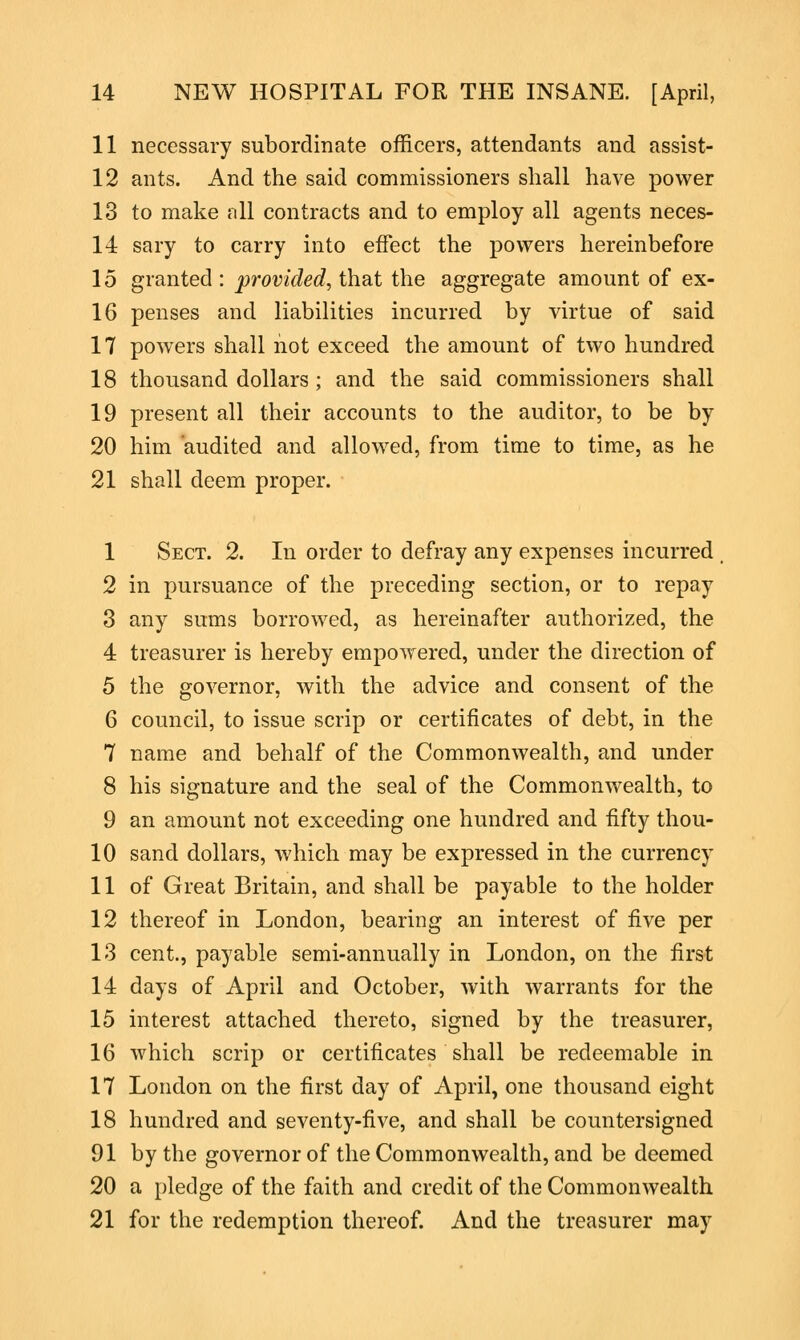 11 necessary subordinate officers, attendants and assist- 12 ants. And the said commissioners shall have power 13 to make all contracts and to employ all agents neces- 14 sary to carry into effect the powers hereinbefore 15 granted : provided, that the aggregate amount of ex- 16 penses and liabilities incurred by virtue of said 17 powers shall not exceed the amount of two hundred 18 thousand dollars; and the said commissioners shall 19 present all their accounts to the auditor, to be by 20 him audited and allowed, from time to time, as he 21 shall deem proper. 1 Sect. 2. In order to defray any expenses incurred 2 in pursuance of the preceding section, or to repay 3 any sums borrowed, as hereinafter authorized, the 4 treasurer is hereby empowered, under the direction of 5 the governor, with the advice and consent of the 6 council, to issue scrip or certificates of debt, in the 7 name and behalf of the Commonwealth, and under 8 his signature and the seal of the Commonwealth, to 9 an amount not exceeding one hundred and fifty thou- 10 sand dollars, which may be expressed in the currency 11 of Great Britain, and shall be payable to the holder 12 thereof in London, bearing an interest of five per 13 cent., payable semi-annually in London, on the first 14 days of April and October, with warrants for the 15 interest attached thereto, signed by the treasurer, 16 which scrip or certificates shall be redeemable in 17 London on the first day of April, one thousand eight 18 hundred and seventy-five, and shall be countersigned 91 by the governor of the Commonwealth, and be deemed 20 a pledge of the faith and credit of the Commonwealth 21 for the redemption thereof. And the treasurer may