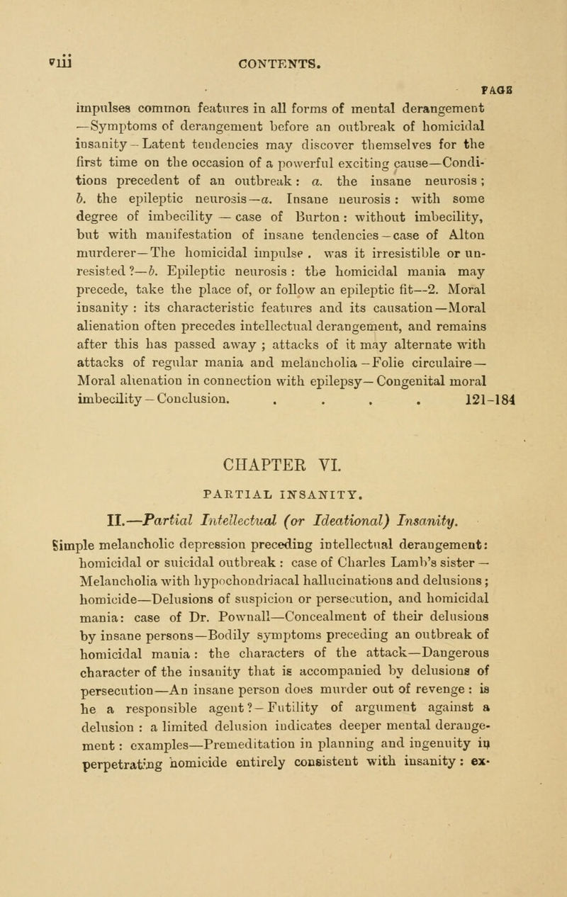 PA.OB impulses common features in all forms of mental derangement —Symptoms of derangement before an outbreak of homicidal insanity - Latent tendencies may discover themselves for the first time on the occasion of a powerful exciting cause—Condi- tions precedent of an outbreak: a. the insane neurosis; h. the epileptic neurosis—a. Insane neurosis: with some degree of imbecility — case of Burton: without imbecility, but with manifestation of insane tendencies—case of Alton murderer—The homicidal impulse . was it irresistible or un- resisted ?—b. Epileptic neurosis : the homicidal mania may precede, take the place of, or follow an epileptic fit—2. Moral insanity : its characteristic features and its causation—Moral alienation often precedes intellectual derangement, and remains after this has passed away ; attacks of it may alternate with attacks of regular mania and melancholia-Folie circulaire — Moral alienation in connection with epilepsy— Congenital moral imbecility — Conclusion. .... 121-184 CHAPTER VI. PARTIAL INSANITY. II.—Partial Intellectual (or Ideational) Insanity. Simple melancholic depression preceding intellectual derangement: homicidal or suicidal outbreak : case of Charles Lamb's sister — Melancholia with hypochondriacal hallucinatious and delusions ; homicide—Delusions of suspicion or persecaition, and homicidal mania: case of Dr. Pownall—Concealment of their delusions by insane persons—Bodily symptoms preceding an outbreak of homicidal mania : the characters of the attack—Dangerous character of the insanity that is accompanied by delusions of persecution—An insane person does murder out of revenge : is he a responsible agent ?-Futility of argument against a delusion : a limited delusion indicates deeper mental derange- ment : examples—Premeditation in planning and ingenuity ip perpetrat'JQg nomicide entirely consistent with insanity: ex-