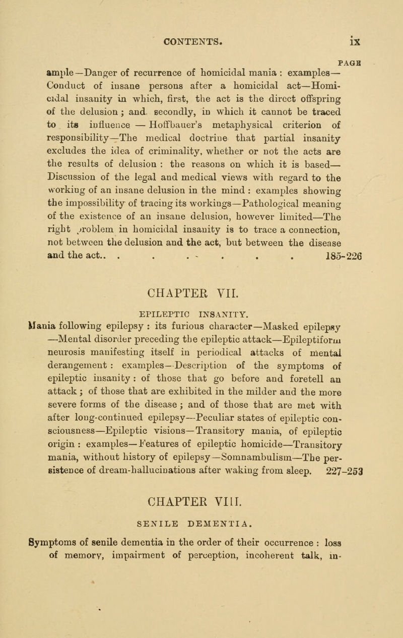 PAGB ample—Danger of recurrence of homicidal mania : examples— Conduct of insane persons after a homicidal act—Homi- cidal insanity in which, first, the act is the direct offspring of the delusion ; and. secondly, in which it cannot be traced to its influence — Hoffbauer's metaphysical criterion of responsibility—The medical doctrine that partial insanity excludes the idea of criminality, whether or not the acts are the results of delusion : the reasons on which it is based— Discussion of the legal and medical views with regard to the working of an insane delusion in the mind : examples showing the impossibility of tracing its workings—Pathological meaning of the existence of an insane delusioQ, however limited—The right ^jroblem in homicidal insanity is to trace a connection, not between the delusion and the act, but between the disease and the act.. . . . - . . . 185-226 CHAPTER VII. EPILEPTIC INSANITY. Mania following epilepsy : its furious character—Masked epilepsy —Mental disorder preceding the epileptic attack—Epileptiform neiirosis manifesting itself in periodical attacks of mental derangement : examples- Description of the symptoms of epileptic insanity: of those that go before and foretell an attack; of those that are exhibited in the milder and the more severe forms of the disease ; and of those that are met with after long-continued epilepsy—Peculiar states of epileptic con- sciousness—Epileptic visions—Transitory mania, of epileptic origin : examples—J^'eatures of epileptic homicide—Transitory mania, without history of epilepsy—Somnambulism—The per- sistence of dream-hallucinations after waking from sleep. 227-253 CHAPTER VIII. SENILE DEMENTIA. Symptoms of senile dementia in the order of their occurrence : loss of memory, impairment of perception, incoherent talk, m-