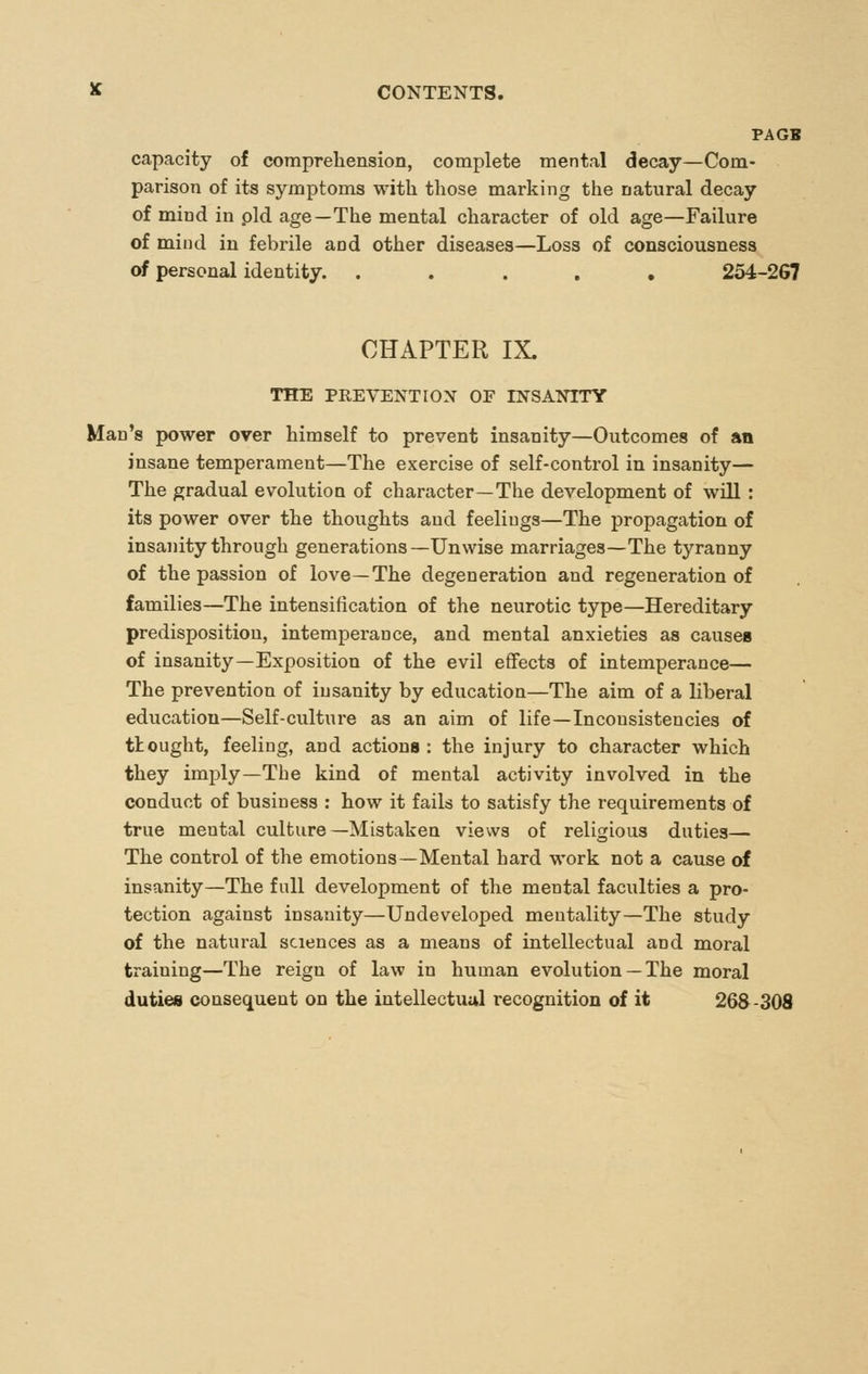 PAGB capacity of comprehension, complete mental decay—Com- parison of its symptoms with those marking the natural decay of mind in pld age—The mental character of old age—Failure of miud in febrile and other diseases—Loss of consciousness of personal identity. ..... 254-2G7 CHAPTER IX. THE PREVENTION OF INSANITY Man's power over himself to prevent insanity—Outcomes of an insane temperament—The exercise of self-control in insanity— The gradual evolution of character—The development of will : its power over the thoughts aud feeliugs—The propagation of insanity through generations—Unwise marriages—The tyranny of the passion of love—The degeneration and regeneration of families—The intensification of the neurotic type—Hereditary predisposition, intemperance, and mental anxieties as causes of insanity—Exposition of the evil effects of intemperance— The prevention of insanity by education—The aim of a liberal education—Self-cultui-e as an aim of life—Inconsistencies of tlought, feeling, and actions : the injury to character which they imply—The kind of mental activity involved in the conduct of business : how it fails to satisfy the requirements of true mental culture —Mistaken views of religious duties— The control of the emotions—Mental hard work not a cause of insanity—The full development of the mental faculties a pro- tection against insanity—Undeveloped mentality—The study of the natural sciences as a means of intellectual and moral training—The reign of law in human evolution — The moral duties consequent on the intellectual recognition of it 268-308