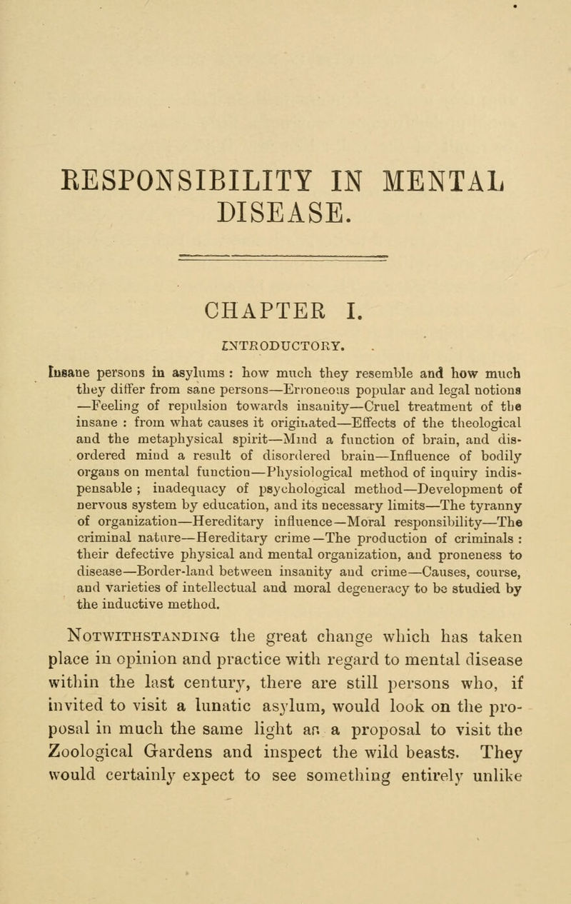 RESPONSIBILITY IN MENTAL DISEASE. CHAPTER I. INTRODUCTORY. Insane persons in asylums : how much they resemble and how much they differ from sane persons—Erroneous popular and legal notions —Feeling of repulsion towards insauity—Cruel treatment of tbe insane : from what causes it originated—Effects of the tGeological and the metaphysical spirit—Mind a function of brain, and dis- ordered mind a result of disordered brain—Influence of bodily organs on mental function—Physiological method of inquiry indis- pensable ; inadequacy of psychological method—Development of nervous system by education, and its necessary limits—The tyranny of organization—Hereditary influence—Moral responsibility—The criminal nature—Hereditary crime—The production of criminals : their defective physical and mental organization, and proneness to disease—Border-land between insanity and crime—Causes, course, and varieties of intellectual and moral degeneracy to bo studied by the inductive method. Notwithstanding the great change which has taken place in opinion and practice with regard to mental disease within the last centmy, there are still persons who, if invited to visit a lunatic asylum, would look on the pro- posal in much the same light ar. a proposal to visit the Zoological Gardens and inspect the wild beasts. They would certainly expect to see something entirely unlike