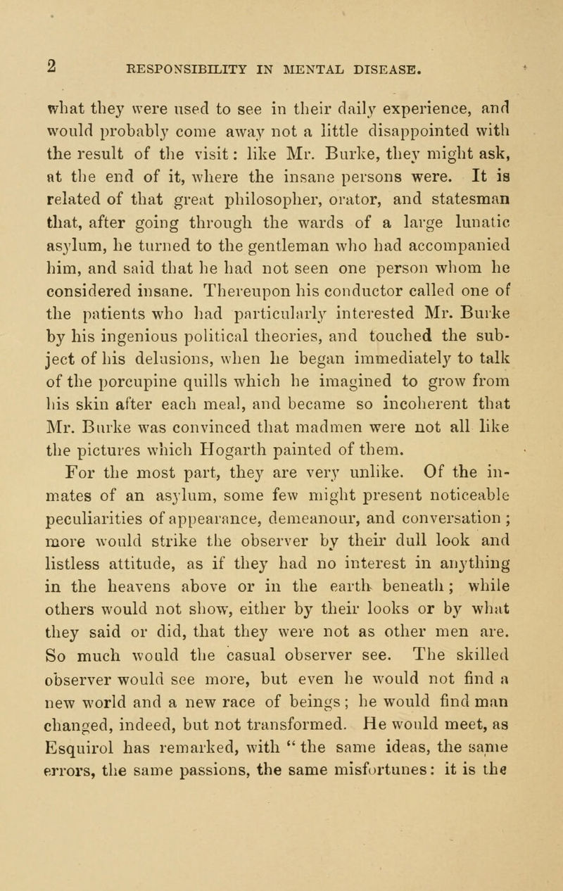 what they were used to see in their daily experience, and would probably come away not a little disappointed with the result of the visit: like Mr. Burke, they might ask, at tlie end of it, where the insane persons were. It is related of that great philosopher, orator, and statesman that, after going through the wards of a large lunatic asylum, he turned to the gentleman wlio had accompanied him, and said that he had not seen one person whom he considered insane. Thereupon his conductor called one of the patients who had particularly interested Mr. Burke by his ingenious political theories, and touched the sub- ject of his delusions, when he began immediately to talk of the porcupine quills which he imagined to grow from his skin after each meal, and became so incoherent that Mr. Burke was convinced that madmen were not all like the pictures which Hogarth painted of them. For the most part, they are very unlike. Of the in- mates of an asylum, some few might present noticeable peculiarities of appearance, demeanour, and conversation; more would strike the observer by their dull look and listless attitude, as if they had no interest in anything in the heavens above or in the earth beneath; while others would not show, either by their looks or by what they said or did, that they were not as other men are. So much would the casual observer see. The skilled observer would see more, but even he would not find a new world and a new race of beings; he would find man changed, indeed, but not transformed. He would meet, as Esquirol has remarked, with the same ideas, the same errors, the same passions, the same misfortunes: it is the