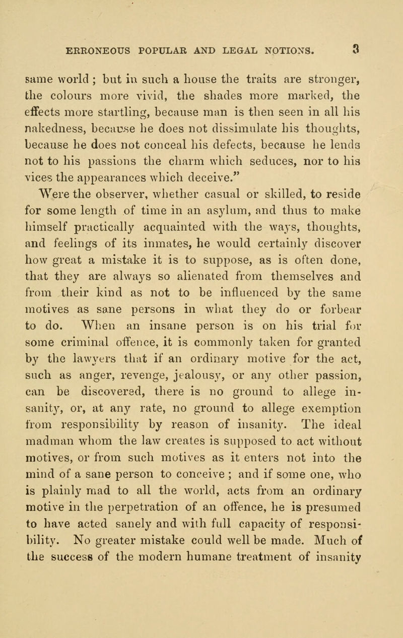 same world ; but in such a house the traits are stronger, the colours more vivid, the shades more marked, the effects more startling, because man is then seen in all his nakedness, becau.se he does not dissimulate his thoughts, because he does not conceal his defects, because he lends not to his passions the charm which seduces, nor to his vices the appearances which deceive. Were the observer, whether casual or skilled, to reside for some length of time in an asjdum, and thus to make himself practically acquainted with the waj-s, thoughts, and feelings of its inmates, he would certainly discover how great a mistake it is to suppose, as is often done, that they are always so alienated from themselves and from their kind as not to be influenced by the same motives as sane persons in what they do or forbear to do. When an insane person is on his trial for some criminal offence, it is commonly taken for granted by the lawyers that if an ordinary motive for the act, such as anger, revenge, jealousy, or any other passion, can be discovered, there is no ground to allege in- sanit}^ or, at any rate, no ground to allege exemption from responsibility by reason of insanity. The ideal madman whom the law creates is supposed to act without motives, or from such motives as it enters not into the mind of a sane person to conceive ; and if some one, who is plainly mad to all the -world, acts from an ordinary motive in the perpetration of an offence, he is presumed to have acted sanely and with full capacity of responsi- bility. No greater mistake could well be made. Much of the success of the modern humane treatment of insanity