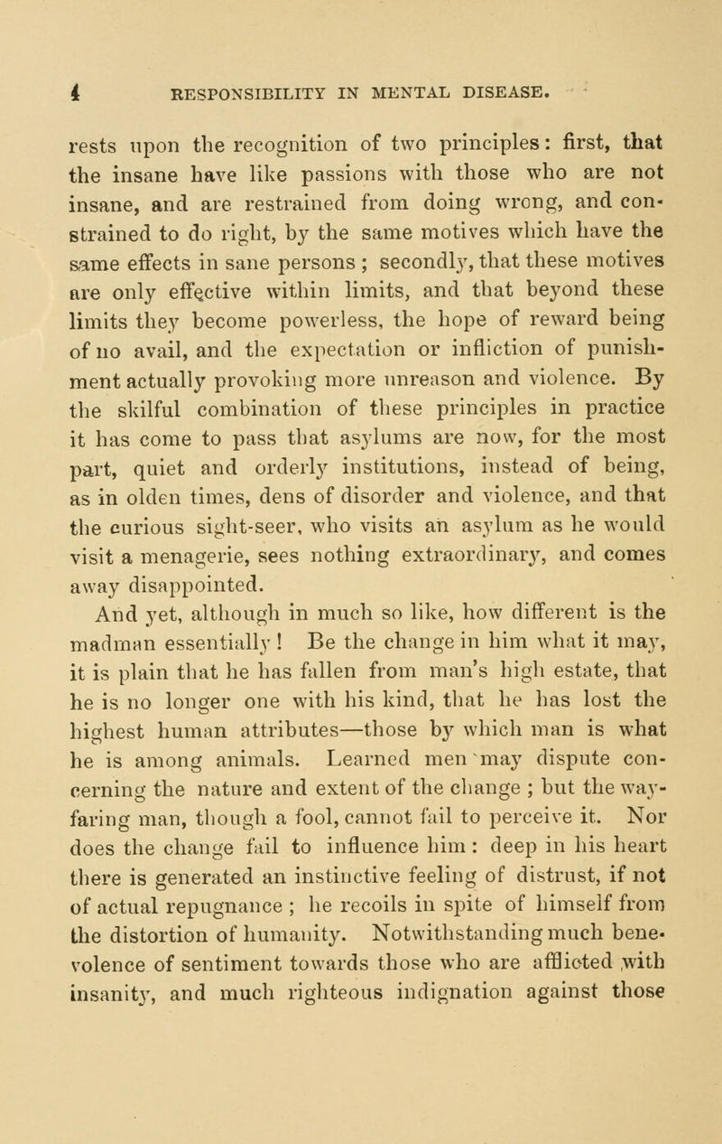 rests upon the recognition of two principles: first, that the insane have like passions with those who are not insane, and are restrained from doing wrong, and con- strained to do right, b}^ the same motives which have the same effects in sane persons ; secondly, that these motives are only effective within limits, and that beyond these limits they become powerless, the hope of reward being of no avail, and the expectation or infliction of punish- ment actually provoking more unreason and violence. By the skilful combination of these principles in practice it has come to pass that asylums are now, for the most part, quiet and orderly institutions, instead of being, as in olden times, dens of disorder and violence, and that the curious sight-seer, who visits an asylum as he would visit a menagerie, sees nothing extraordinary, and comes away disappointed. And yet, although in much so like, how different is the madman essentially ! Be the change in him what it may, it is plain that he has fallen from man's high estate, that he is no longer one with his kind, that he has lost the highest human attributes—those by which man is what he is among animals. Learned men may dispute con- cerning the nature and extent of the change ; but the way- faring man, though a fool, cannot fail to perceive it. Nor does the change fail to influence him: deep in his heart there is generated an instinctive feeling of distrust, if not of actual repugnance ; he recoils in spite of himself from the distortion of humanity. Notwithstanding much bene- volence of sentiment towards those who are afHioted ,with insanity, and much righteous indignation against those