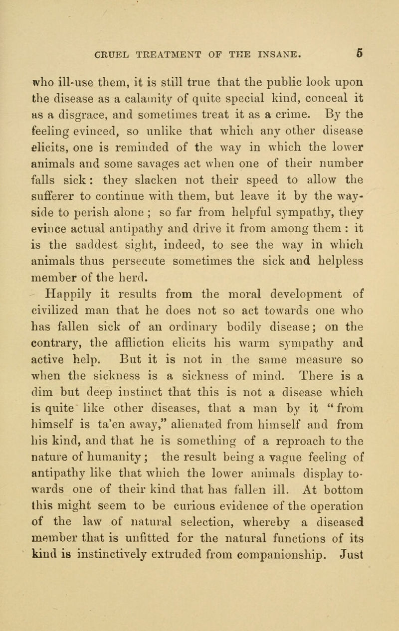who ill-use them, it is still true that the public look upon the disease as a calatnit}^ of quite special kind, conceal it HS a disgrace, and sometimes treat it as a crime. By the feeling evinced, so unlike that which any other disease elicits, one is reminded of the way in which the lower animals and some savages act when one of their number falls sick: they slacken not their speed to allow the sufferer to continue with them, but leave it by the way- side to perish alone ; so far from helpful sympathy, they evince actual antipathy and drive it from among them : it is the saddest sight, indeed, to see the way in which animals thus persecute sometimes the sick and helpless member of the herd. Happily it results from the moral development of civilized man that he does not so act towards one who has fallen sick of an ordinary bodily disease; on the contrary, the affliction elicits his warm sympathy and active help. But it is not in the same measure so when the sickness is a sickness of mind. There is a dim but deep instinct that this is not a disease which is quite like other diseases, that a man by it from himself is ta*en away, alienated from himself and from his kind, and that he is something of a reproach to the nature of humanity; the result being a vague feeling of antipathy like that which the lower animals display to- wards one of their kind that has fallen ill. At bottom this might seem to be curious evidence of the operation of the law of natural selection, whereby a diseased member that is unfitted for the natural functions of its kind is instinctively extruded from companionship. Just