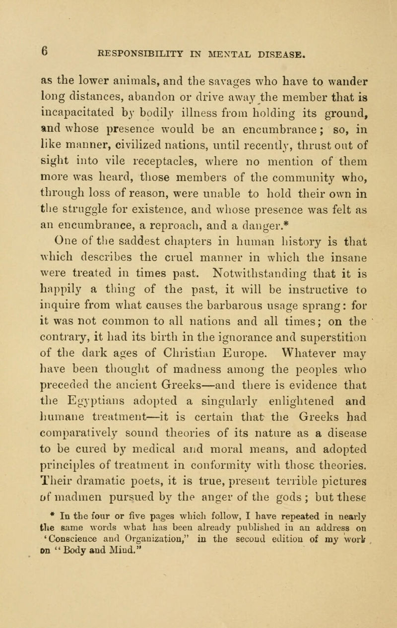 as the lower animals, and the savages who have to wander long distances, abandon or drive away the member that is incapacitated by bodily illness from holding its ground, and whose presence would be an encumbrance; so, in like manner, civilized nations, until recently, thrust out of sight into vile receptacles, where no mention of them more was heard, those members of the community who, through loss of reason, were unable to hold their own in the struggle for existence, and whose presence was felt as an encumbrance, a reproach, and a danger * One of the saddest chapters in human history is that which describes the cruel manner in which the insane were treated in times past. Notwithstanding that it is happily a tiling of the past, it will be instructive to inquire from what causes the barbarous usage sprang: for it was not common to all nations and all times; on the contrary, it had its birth in the ignorance and superstition of the dark ages of Christian Europe. Whatever may have been thought of madness among the peoples who preceded the ancient Greeks—and there is evidence that the Egyptians adopted a singularly enlightened and humane treatment—it is certain that the Greeks had comparatively sound theories of its nature as a disease to be cured by medical and moral means, and adopted principles of treatment in conformity with those theories. Their dramatic poets, it is true, present terrible pictures of madmen pursued b}^ the anger of the gods ; but these • In the four or five pages which follow, I have repeated in nearly the same words what has been already published iu au address on 'Conscience and Organization, in the second edition of my work , en  Body and Mind.