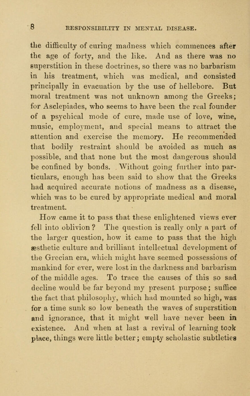 tlie difficulty of curing madness which commences after the age of forty, and the like. And as there was no superstition in these doctrines, so there was no barbarism in his treatment, which was medical, and consisted principally in evacuation by the use of hellebore. But moral treatment was not unknown among the Greeks; for Asclepiades, who seems to have been the real founder of a psychical mode of cure, made use of love, wine, music, employment, and special means to attract the attention and exercise the memory. He recommended that bodily restraint should be avoided as much as possible, and that none but the most dangerous should be confined by bonds. AVithout going further into par- ticulars, enough has been said to show that the Greeks had acquired accurate notions of madness as a disease, which was to be cured by appropriate medical and moral treatment. How came it to pass that these enlightened views ever fell into oblivion ? The question is really only a part of the larger question, how it came to pass that the high aesthetic culture and brilliant intellectual development of the Grecian era, which might have seemed possessions of mankind for ever, w^ere lost in the darkness and barbarism of the middle ages. To trace the causes of this so sad decline would be far beyond my present purpose; suffice the fact that philosophy, which had mounted so high, was for a time sunk so low beneath the waves of superstition and ignorance, that it might well have never been in existence. And when at last a revival of learning took place, things were little better; empty scholastic subtleties
