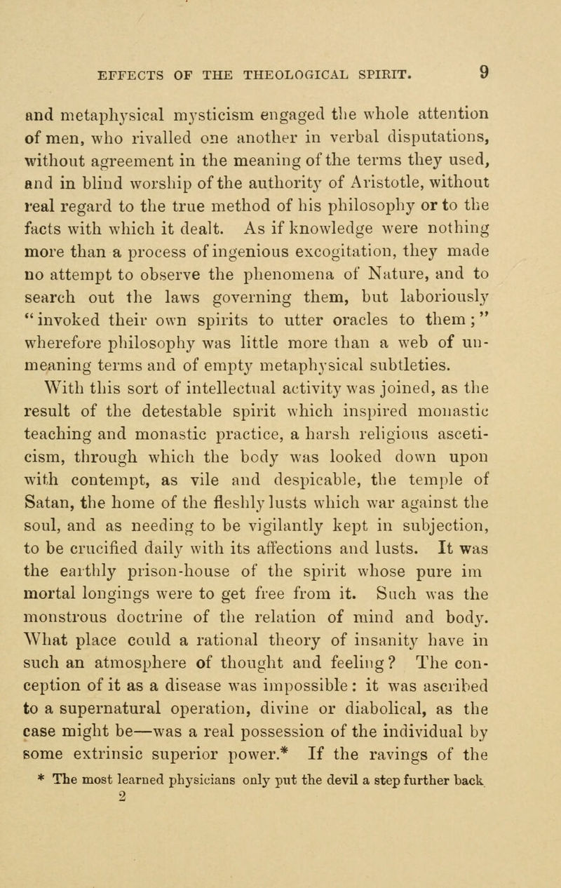 and metaphysical mysticism engaged the whole attention of men, who rivalled one another in verbal disputations, without agreement in the meaning of the terms they used, and in blind worship of the authorit}^ of Aristotle, without real regard to the true method of his philosophy or to the facts with which it dealt. As if knowledge w^ere nothing more than a process of ingenious excogitation, they made no attempt to observe the phenomena of Nature, and to search out the laws governing them, but laboriously *' invoked their own spirits to utter oracles to them ; wdierefore philosophy was little more than a web of un- meaning terms and of empt}^ metaphysical subtleties. With this sort of intellectual activity was joined, as the result of the detestable spirit which inspired monastic teaching and monastic practice, a harsh religious asceti- cism, through which the body was looked down upon with contempt, as vile and despicable, the temple of Satan, the home of the fleshly lusts which war against the soul, and as needing to be vigilantly kept in subjection, to be crucified daiW with its affections and lusts. It was the earthly prison-house of the spirit whose pure im mortal longings were to get free from it. Such was the monstrous doctrine of the relation of mind and body. What place conld a rational theory of insanity have in such an atmosphere of thought and feeling? The con- ception of it as a disease w^as impossible: it was ascribed to a supernatural operation, divine or diabolical, as the case might be—was a real possession of the individual by some extrinsic superior power.* If the ravings of the * The most learned physicians onlj^ put the devil a step further back