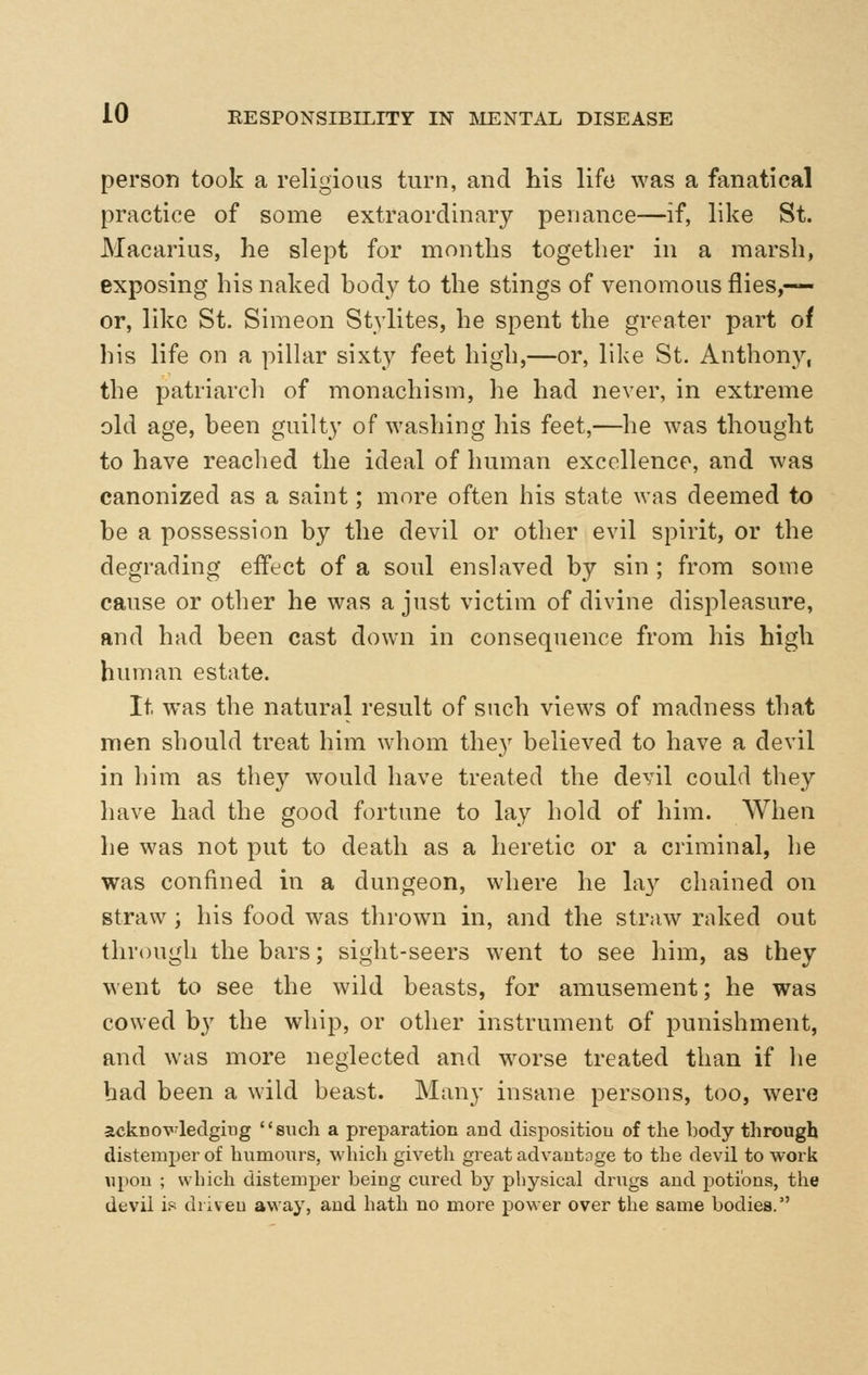 person took a religious turn, and his life was a fanatical practice of some extraordinary penance—if, like St. Macarius, he slept for months together in a marsh, exposing his naked body to the stings of venomous flies,— or, like St. Simeon Stylites, he spent the greater part of his life on a pillar sixty feet high,—or, like St. Anthony, the patriarch of monachism, he had never, in extreme old age, been guilty of washing his feet,—he was thought to have reached the ideal of human excellence, and was canonized as a saint; more often his state was deemed to be a possession by the devil or other evil spirit, or the degrading effect of a soul enslaved by sin ; from some cause or other he was a just victim of divine displeasure, and had been cast down in consequence from his high human estate. It was the natural result of such views of madness that men should treat him whom they believed to have a devil in him as they would have treated the devil could they have had the good fortune to lay hold of him. When he was not put to death as a heretic or a criminal, be was confined in a dungeon, where he lay chained on straw ; his food was thrown in, and the straw raked out through the bars; sight-seers went to see him, as they went to see the wild beasts, for amusement; he was cowed by the whip, or other instrument of punishment, and was more neglected and worse treated than if he had been a wild beast. Many insane persons, too, were acknoV'ledgiug such a preparation aud dispositiou of the body through distemper of humours, which giveth great advautoge to the devil to work upou ; which distemper beiag cured by physical drugs and potions, the devil is driveu away, aud hath no more power over the same bodies.