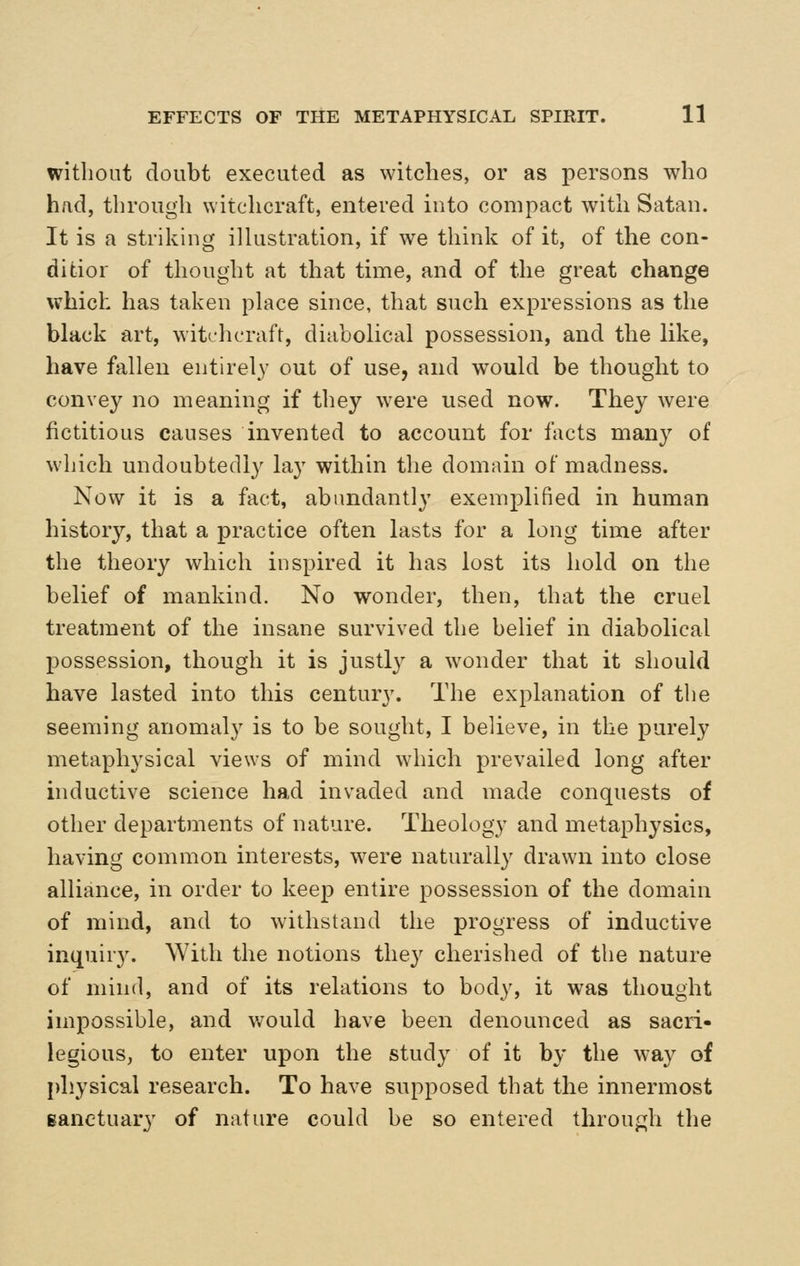 without doubt executed as witches, or as persons who had, through witchcraft, entered into compact with Satan. It is a striking illustration, if we think of it, of the con- ditior of thought at that time, and of the great change which has taken place since, that such expressions as the black art, witchcraft, diabolical possession, and the like, have fallen entirely out of use, and w^ould be thought to convey no meaning if they were used now. They were fictitious causes invented to account for facts many of which undoubtedly lay within the domain of madness. Now it is a fact, abundantly exemplified in human history, that a practice often lasts for a long time after the theory which inspired it has lost its hold on the belief of mankind. No wonder, then, that the cruel treatment of the insane survived the belief in diabolical possession, though it is justl}' a wonder that it should have lasted into this century. The explanation of tlie seeming anomaly is to be sought, I believe, in the purely metaphysical views of mind which prevailed long after inductive science had invaded and made conquests of other departments of nature. Theology and metaphysics, having common interests, w^ere naturally drawn into close alliance, in order to keep entire possession of the domain of mind, and to withstand the progress of inductive inquiry. With the notions they cherished of the nature of mind, and of its relations to body, it was thought impossible, and would have been denounced as sacri- legious, to enter upon the study of it by the way of physical research. To have supposed that the innermost Banctuary of nature could be so entered throuf:jli the