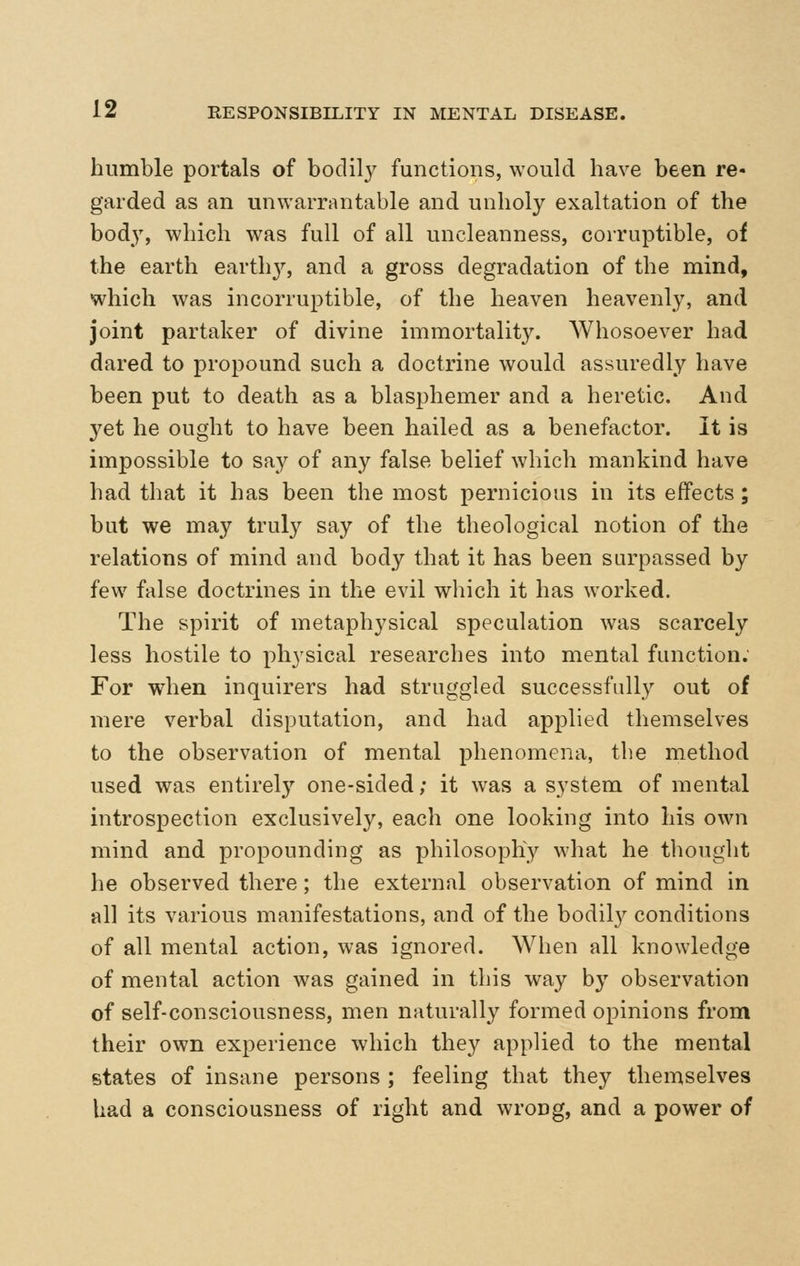 humble portals of bodil}^ functions, would have been re- garded as an unwarrantable and unholy exaltation of the bod}, which was full of all uncleanness, corruptible, of the earth earth}^, and a gross degradation of the mind, which was incorruptible, of the heaven heavenly, and joint partaker of divine immortality. Whosoever had dared to propound such a doctrine would assuredly have been put to death as a blasphemer and a heretic. And yet he ought to have been hailed as a benefactor. It is impossible to say of any false belief which mankind have had that it has been the most pernicious in its effects; but we may truly say of the theological notion of the relations of mind and body that it has been surpassed by few false doctrines in the evil which it has worked. The spirit of metaphysical speculation was scarcely less hostile to physical researches into mental function. For when inquirers had struggled successfully out of mere verbal disputation, and had applied themselves to the observation of mental phenomena, the method used was entirely one-sided; it was a system of mental introspection exclusively, each one looking into his own mind and propounding as philosophy what he thought he observed there; the external observation of mind in all its various manifestations, and of the bodil}^ conditions of all mental action, was ignored. When all knowledge of mental action was gained in this way by observation of self-consciousness, men naturally formed opinions from their own experience which they applied to the mental states of insane persons ; feeling that they themselves had a consciousness of right and wrong, and a power of
