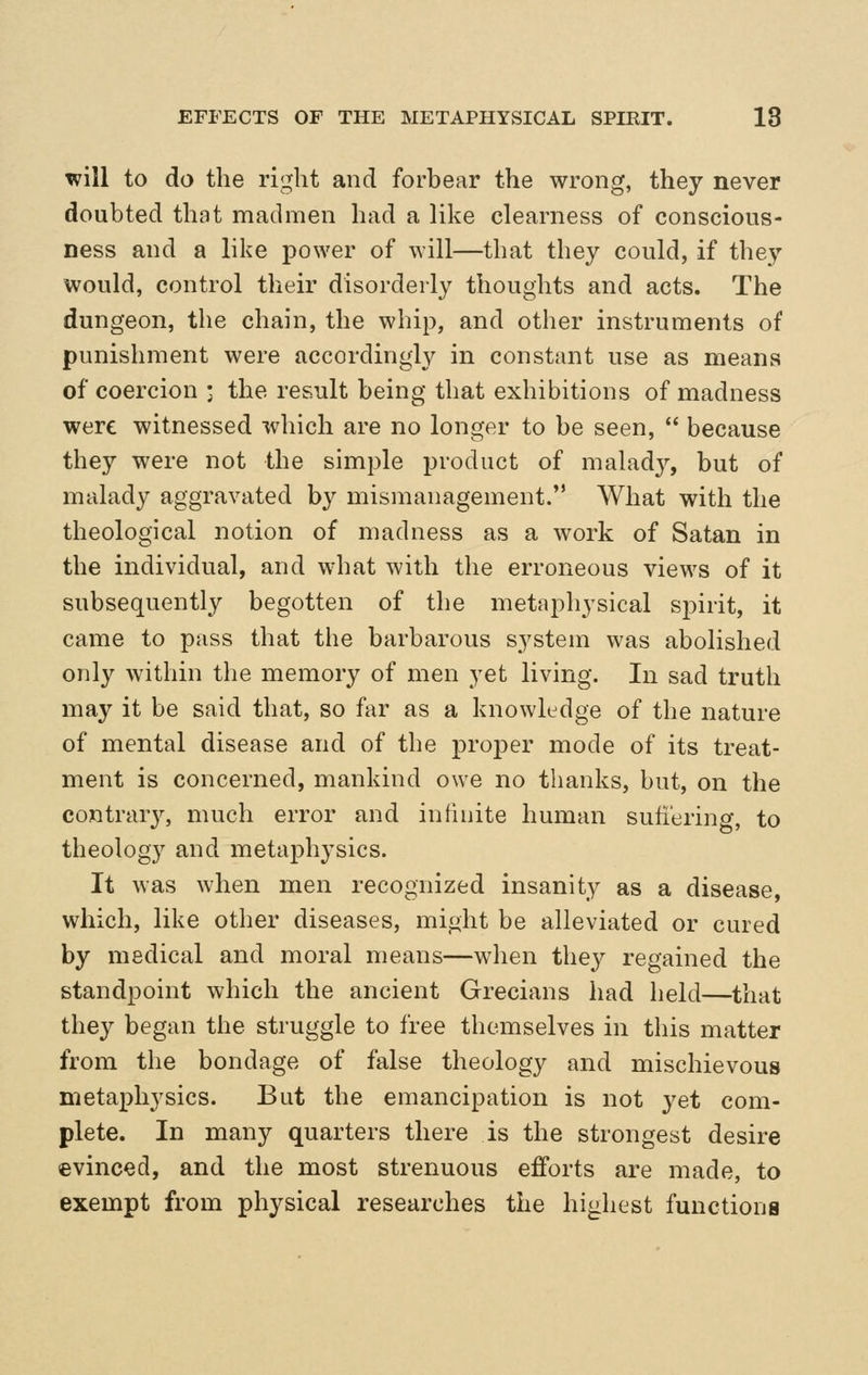 will to do the right and forbear the wrong, they never doubted that madmen had a like clearness of conscious- ness and a like power of will—that they could, if they would, control their disorderly thoughts and acts. The dungeon, the chain, the whip, and other instruments of punishment were accordingly in constant use as means of coercion j the result being that exhibitions of madness were witnessed which are no longer to be seen, because they were not the simple product of malady, but of malady aggravated by mismanagement. What with the theological notion of madness as a work of Satan in the individual, and what with the erroneous views of it subsequently begotten of the metaphysical spirit, it came to pass that the barbarous system was abolished only within the memory of men yet living. In sad truth may it be said that, so far as a knowledge of the nature of mental disease and of the proper mode of its treat- ment is concerned, mankind owe no thanks, but, on the contrar}^ much error and infinite human suhering, to theology and metaphysics. It was when men recognized insanity as a disease, which, like other diseases, might be alleviated or cured by medical and moral means—when they regained the standpoint which the ancient Grecians had held—that they began the struggle to free themselves in this matter from the bondage of false theology and mischievous metaphysics. But the emancipation is not yet com- plete. In many quarters there is the strongest desire evinced, and the most strenuous efforts are made, to exempt from physical researches the highest functions