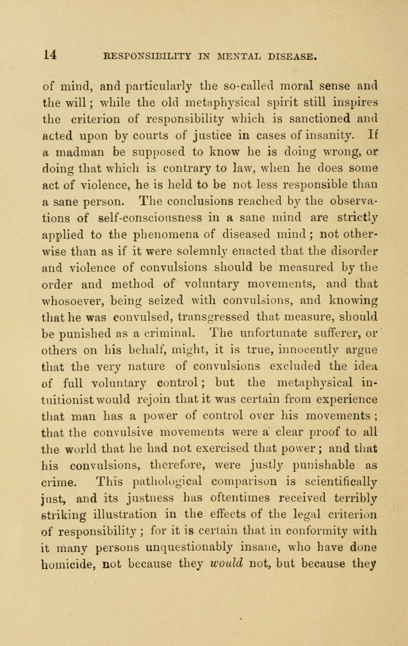 of mind, and particularly the so-called moral sense and the will; while the old metnphysical spirit still inspires the criterion of responsibility which is sanctioned and acted upon by courts of justice in cases of insanity. If a madman be supposed to know he is doing wrong, or doing that which is contrary to law, when he does some act of violence, he is held to be not less responsible than a sane person. The conclusions reached by the observa- tions of self-consciousness in a sane mind are strictly applied to the phenomena of diseased mind ; not other- wise than as if it were solemnly enacted that the disorder and violence of convulsions should be measured by the order and method of voluntary movements, and that whosoever, being seized with convulsions, and knowing that he was convulsed, transgressed that measure, should be punished as a criminal. The unfortunate sufferer, or others on his behalf, might, it is true, innocently argue that the very nature of convulsions excluded the idea of full voluntary control; but the metaphysical in- tuitionist would rejoin that it was certain from experience that man has a power of control over his movements ; that the convulsive movements were a clear proof to all the world that he had not exercised that power; and that his convulsions, therefore, were justly punishable as crime. This pathological comparison is scientifically just, and its justness has oftentimes received terribly striking illustration in the effects of the legal criterion of responsibility; for it is certain that in conformity with it many persons unquestionably insane, who have done homicide, not because they would not, but because they
