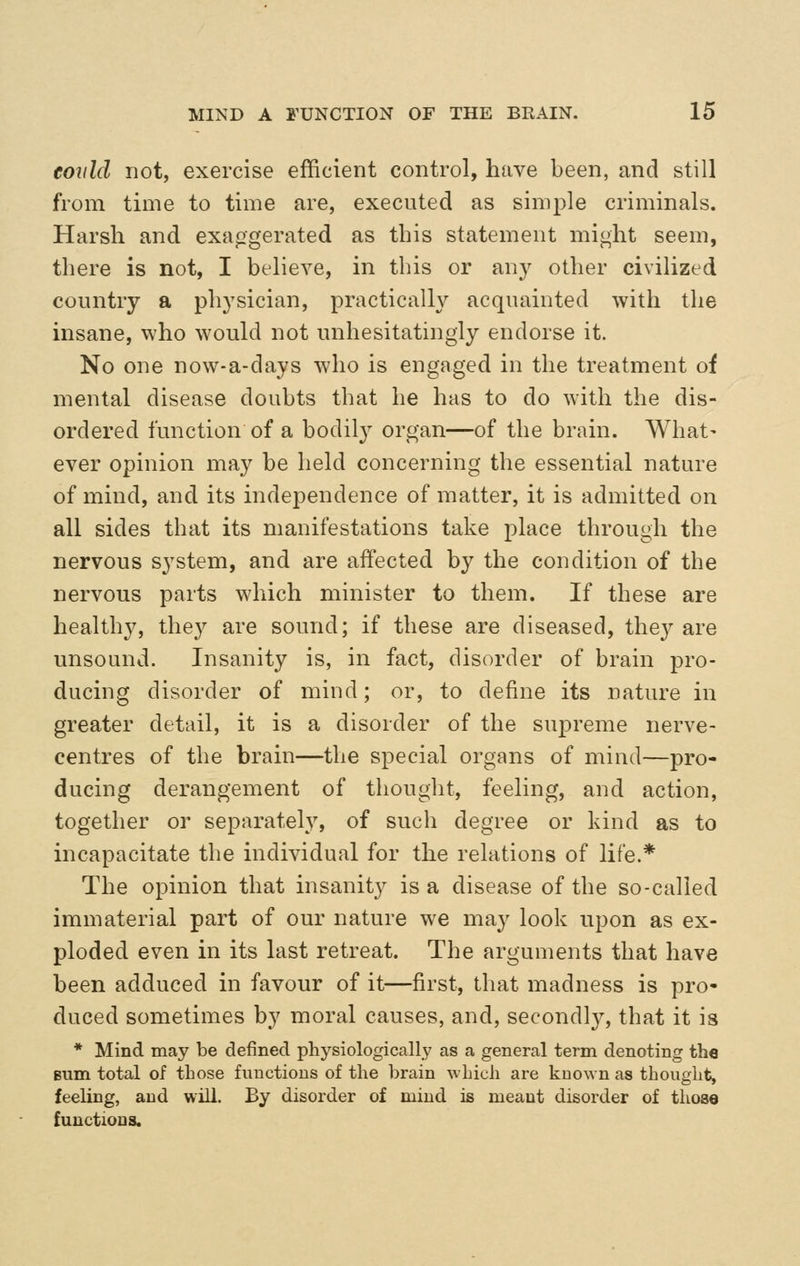 eovld not, exercise efficient control, have been, and still from time to time are, executed as simple criminals. Harsh and exaggerated as this statement might seem, there is not, I believe, in this or an}^ other civilized country a physician, practically acquainted with the insane, who would not unhesitatingly endorse it. No one now-a-days who is engaged in the treatment of mental disease doubts that he has to do with the dis- ordered function of a bodily organ—of the brain. What- ever opinion may be held concerning the essential nature of mind, and its independence of matter, it is admitted on all sides that its manifestations take place through the nervous system, and are affected by the condition of the nervous parts which minister to them. If these are healthy, they are sound; if these are diseased, the}^ are unsound. Insanity is, in fact, disorder of brain pro- ducing disorder of mind; or, to define its nature in greater detail, it is a disorder of the supreme nerve- centres of the brain—the special organs of mind—pro- ducing derangement of thought, feeling, and action, together or separately, of such degree or kind as to incapacitate the individual for the relations of life.* The opinion that insanity is a disease of the so-called immaterial part of our nature we may look upon as ex- ploded even in its last retreat. The arguments that have been adduced in favour of it—first, that madness is pro- duced sometimes by moral causes, and, secondly, that it is * Mind may be defined physiologically as a general term denoting the Bum total of those fiiuctions of the brain which are known as thought, feeling, and will. By disorder of mind is meant disorder of those functions.