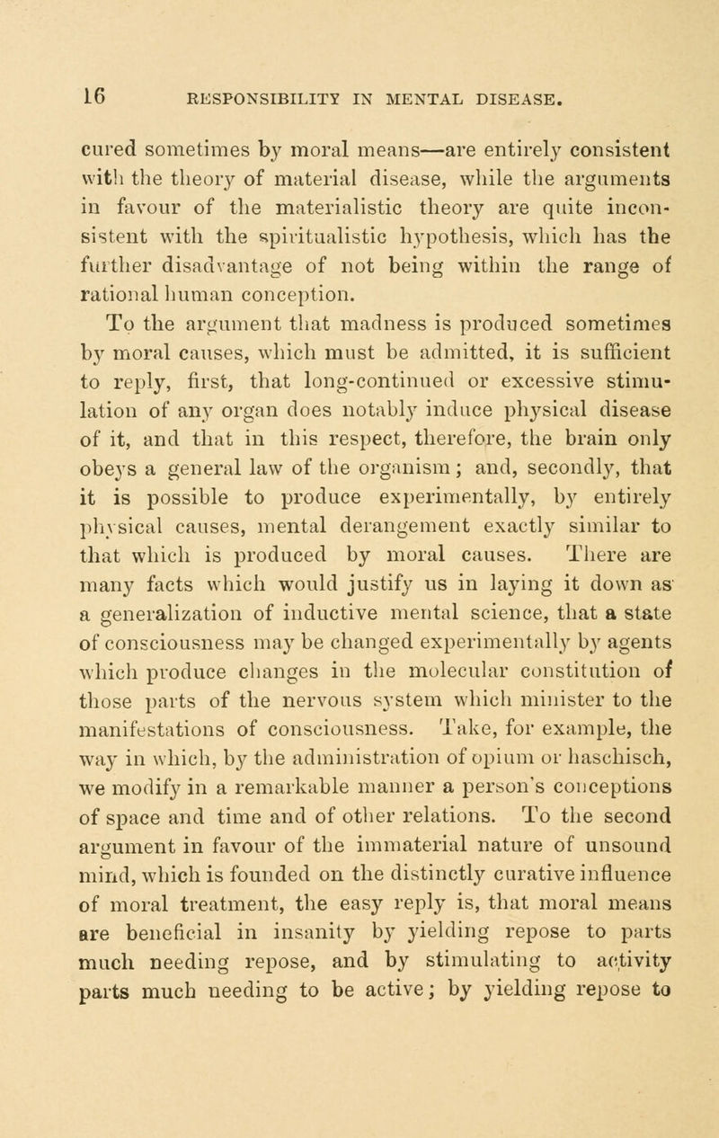 cured sometimes b}^ moral means—are entirely consistent with the theory of material disease, while the arguments in favour of the materialistic theory are quite incon- sistent with the spiritualistic hypothesis, which has the further disadvantage of not being within the range of rational human conception. To the argument that madness is produced sometimes by moral causes, which must be admitted, it is sufficient to reply, first, that long-continued or excessive stimu- lation of any organ does notably induce ph3^sical disease of it, and that in this respect, therefore, the brain only obeys a general law of the organism; and, secondly, that it is possible to produce experimentally, by entirely physical causes, mental derangement exactly similar to that which is produced by moral causes. There are many facts which would justify us in laying it down as a generalization of inductive mental science, that a state of consciousness may be changed experimentally by agents which produce changes in the molecular constitution of those parts of the nervous system which minister to the manifestations of consciousness. Take, for example, the way in which, by the administration of opium or haschisch, we modify in a remarkable manner a person's conceptions of space and time and of other relations. To the second ariiument in favour of the immaterial nature of unsound mind, which is founded on the distinctly curative influence of moral treatment, the easy reply is, that moral means are beneficial in insanity by yielding repose to parts much needing repose, and by stimulating to activity parts much needing to be active; by yielding repose to