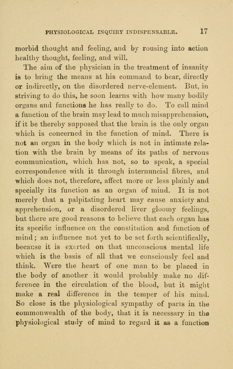 morbid thought and feeling, and by rousing into action health}^ thought, feeling, and will. The aim of the ph^^sician in the treatment of insanity is to bring the means at his command to bear, directly or indirectly, on the disordered nerve-element. But, in striving to do this, he soon learns Avith how many bodily organs and functions he has really to do. To call mind a function of the brain may lead to much misapprehension, if it be thereby supposed that the brain is the only organ which is concerned in the function of mind. There is not an organ in the body which is not in intimate rela- tion with the brain by means of its paths of nervous communication, which has not, so to speak, a special correspondence with it through internuncial fibres, and which does not, therefore, affect more or less plainly and specially its function as an organ of mind. It is not merely that a palpitating heart may cause anxiety and apprehension, or a disordered liver gloomy feelings, but there are good reasons to believe that each organ has its specific influence on the constitution and function of mind; an influence not yet to be set forth scientifically, because it is exerted on that unconscious mental life which is the basis of all that we consciousl}^ feel and think. Were the heart of one man to be placed in the body of another it would probably make no dif- ference in the circulation of the blood, but it might make a real difl'erence in the temper of his mind. So close is the physiological sympathy of parts in the commonwealth of the body, that it is necessary in the physiological study of mind to regard it as a function