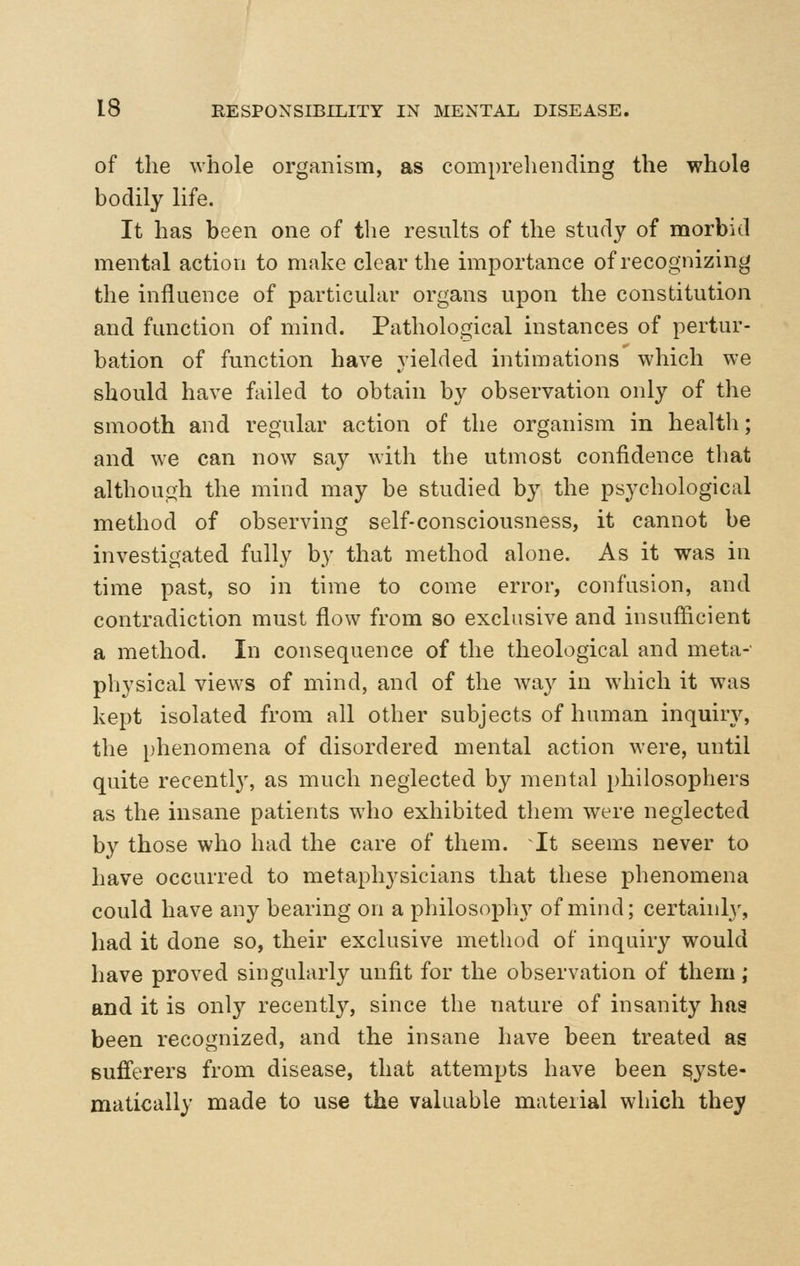 of the whole organism, as comprehending the whole bodily life. It has been one of the results of the study of morbid mental action to make clear the importance of recognizing the influence of particular organs upon the constitution and function of mind. Pathological instances of pertur- bation of function have yielded intimations which we should have failed to obtain by observation only of the smooth and regular action of the organism in health; and we can now say with the utmost confidence tliat although the mind may be studied by the psychological method of observing self-consciousness, it cannot be investigated fully by that method alone. As it was in time past, so in time to come error, confusion, and contradiction must flow from so exclusive and insufiicient a method. In consequence of the theological and meta- physical views of mind, and of the way in which it was kept isolated from all other subjects of human inquiry, the phenomena of disordered mental action were, until quite recentl}', as much neglected by mental philosophers as the insane patients who exhibited them were neglected by those who had the care of them. It seems never to have occurred to metaphysicians that these phenomena could have any bearing on a philosophy of mind; certainly, had it done so, their exclusive method of inquiry would have proved singularly unfit for the observation of them; and it is only recently, since the nature of insanity has been recognized, and the insane have been treated as sufi^'erers from disease, that attempts have been syste- matically made to use the valuable material which they