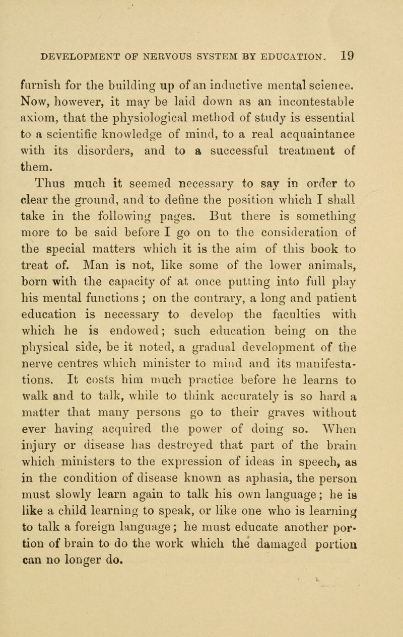 furnish for the biiihlhig up of an inductive mental science. Now, however, it may be hiid down as an incontestable axiom, that the physiological method of study is essential to a scientific knowledge of mind, to a real acquaintance with its disorders, and to a successful treatment of them. Thus much it seemed necessary to sa}'' in order to clear the ground, and to define the position which I shall take in the following pages. But there is something more to be said before I go on to the consideration of the special matters which it is the aim of this book to treat of. Man is not, like some of the lower animals, born with the capacity of at once putting into full play his mental functions ; on the contrary, a long and patient education is necessary to develop the faculties with which he is endowed; such education being on the pliysical side, be it noted, a gradual development of the nerve centres which minister to mind and its manifesta- tions. It costs him much practice before he learns to walk and to talk, while to think accurately is so hard a matter that many persons go to their graves without ever having acquired the power of doing so. When injury or disease has destroyed that part of the brain which ministers to the expression of ideas in speech, as in the condition of disease known as aphasia, the person must slowly learn again to talk his own language; he ia like a child learning to speak, or like one who is learning to talk a foreign language; he must educate another por- tion of brain to do the work which the damaged portiou can no longer do.