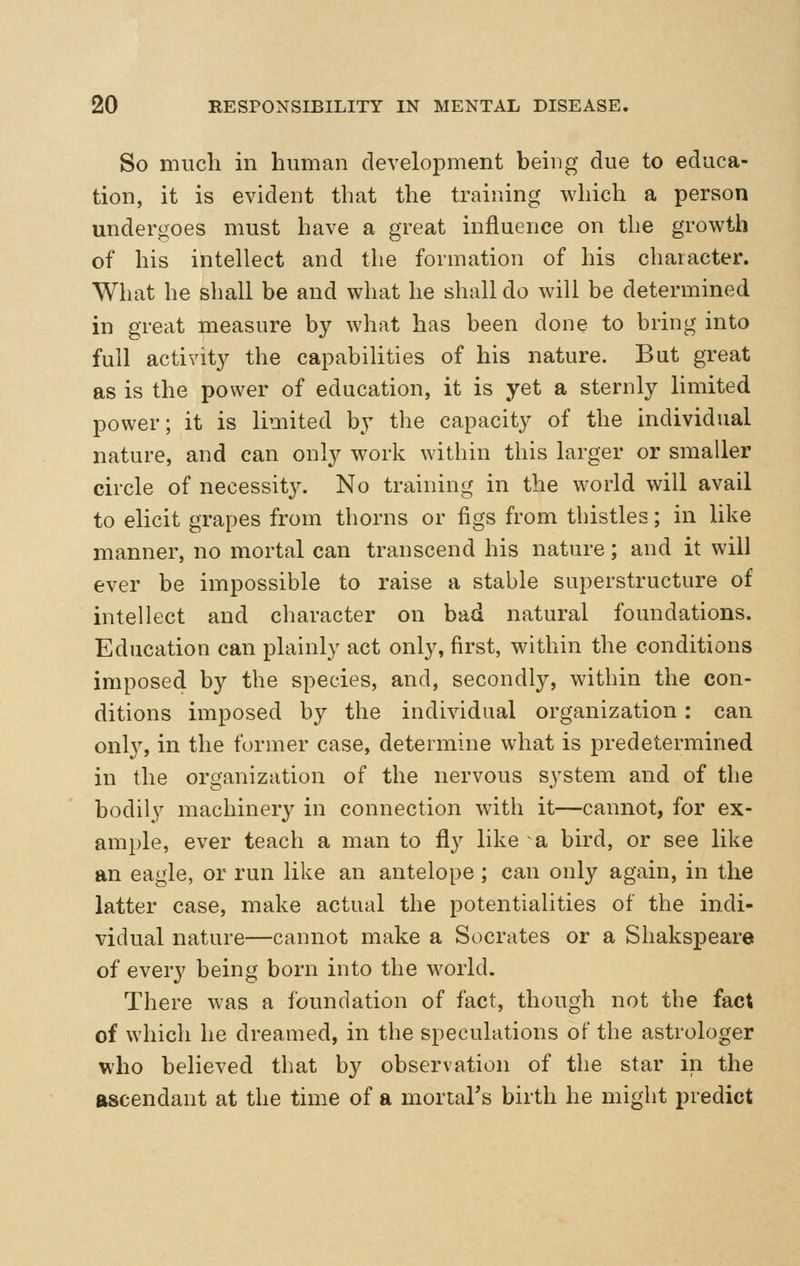 So much in human develo23ment being due to educa- tion, it is evident that the training which a person undergoes must have a great influence on the growth of his intellect and the formation of his character. What he shall be and what he shall do will be determined in great measure by what has been done to bring into full activit}^ the capabilities of his nature. But great as is the power of education, it is yet a sternly limited power; it is limited by the capacity of the individual nature, and can only work within this larger or smaller circle of necessity. No training in the world will avail to elicit grapes from thorns or figs from thistles; in like manner, no mortal can transcend his nature; and it will ever be impossible to raise a stable superstructure of intellect and character on bad natural foundations. Education can plainly act only, first, within the conditions imposed by the species, and, secondly, within the con- ditions imposed by the individual organization : can onl}^ in the former case, determine what is predetermined in the organization of the nervous system and of the bodily machinery in connection with it—cannot, for ex- ample, ever teach a man to fly like a bird, or see like an eagle, or run like an antelope ; can only again, in the latter case, make actual the potentialities of the indi- vidual nature—cannot make a Socrates or a Shakspeare of every being born into the world. There was a foundation of fact, though not the fact of which he dreamed, in the speculations of the astrologer who believed that by observation of the star in the ascendant at the time of a mortal's birth he might predict