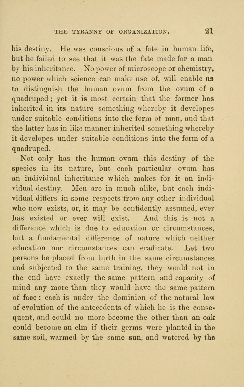 his destiny. He was C(niscious of a fate in human life, but he failed to see that it was the fate made for a man by his inheritance. No power of microscope or chemistry, no power which science can make use of, will enable U3 to distinguish the human ovum from the ovum of a quadruped ; yet it is most certain that the former has inherited in its nature something whereby it developes under suitable conditions into the form of man, and that the latter has in like manner inherited something whereby it developes under suitable conditions into the form of a quadruped. Not only has the human ovum this destiny of the species in its nature, but each particular ovum has an individual inheritance which makes for it an indi- vidual destiny. Men are in much alike, but each indi- vidual differs in some respects from any other individual who now exists, or, it may be confidently assumed, ever has existed or ever will exist. And this is not a difference which is due to education or circumstances, but a fundamental difference of nature which neither education nor circumstances can eradicate. Let two persons be placed from birth in the same circumstances and subjected to the same training, they would not in the end have exactly the same pattern and capacity of mind any more than they would have the same pattern of face : each is under the dominion of the natural law of evolution of the antecedents of which he is the conse- quent, and could no more become the other than an oak could become an elm if their germs were planted in the same soil, warmed by the same sun, and watered by the