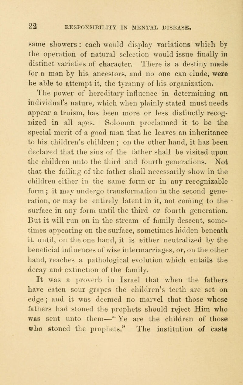 same showers : each would display variations which by the operation of natural selection would issue finally in distinct varieties of character. There is a destiny made for a man by his ancestors, and no one can elude, were he able to attempt it, the tyranny of his organization. The power of hereditary influence in determining an individual's nature, which when plainly stated must needs appear a truism, has been more or less distinctly recog- nized in all ages. Solomon proclaimed it to be the special merit of a good man that he leaves an inheritance to his children's children ; on the other hand, it has been declared that the sins of the father shall be visited upon the children unto the third and fourth generations. Not that the failing of the father shall necessarily show in the children either in the same form or in an}- recognizable form ; it may undergo transformation in the second gene- ration, or may be entirely latent in it, not coming to the surface in an^^ form until the third or fouith generation. But it will run on in the stream of family descent, some- times appearing on the surface, sometimes hidden beneath it, until, on the one hand, it is either neutralized by the beneficial influences of wise intermarriages, or, on the other hand, reaches a pathological evolution which entails the decay and extinction of the family. It was a proverb in Israel that when the fathers have eaten sour grapes the children's teeth are set on edge ; and it was deemed no marvel that those whose fathers had stoned the prophets should reject Him who was sent unto them—'' Ye are the children of those who stoned the prophets. The institution of caste
