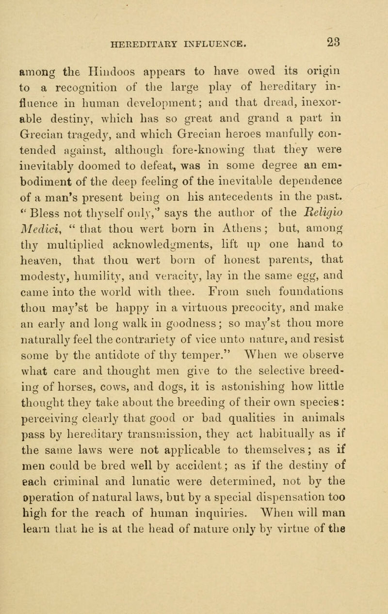 among the Hindoos appears to have owed its origin to a recognition of the large ph\y of hereditary in- fluence in human development; and that dread, inexor- able destiny, which has so great and grand a part in Grecian tragedj', and which Grecian heroes manfully con- tended against, although fore-knowing that they were inevitably doomed to defeat, was in some degree an em- bodiment of the deep feeling of the inevitable dependence of a man's present being on his antecedents in the past. *' Bless not thyself only, says the author of the Beligio Medici, that thou wert born in Athens; bat, among thy multiplied acknowledgments, lift up one hand to heaven, that thou wert born of honest parents, that modesty, humility, and veracity, lay in the same egg, and came into the world with thee. From such foundations thou may'st be happy in a virtuous precocity, and make an early and long walk in goodness; so may'st thou more naturally feel the contrariety of vice unto nature, and resist some by the antidote of thy temper. When we observe what care and thought men give to the selective breed- ing of horses, cows, and dogs, it is astonishing how little thought they take about the breeding of their own species: perceiving clearly that good or bad qualities in animals pass by hereditary transmission, they act habitually as if the same laws were not applicable to themselves; as if men could be bred well by accident; as if the destiny of each criminal and lunatic were determined, not by the operation of natural laws, but by a special dispensation too high for the reach of human inquiries. When will man learn that he is at the head of nature only by virtue of the