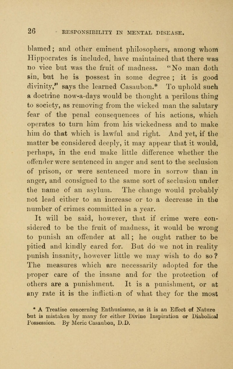 blamed; and other eminent philosophers, among whom Hippocrates is inckided, have maintained that there was no vice but was the fruit of madness. No man doth Bin, but he is possest in some degree ; it is good divinity, sa3^s the learned Casaubon.* To uphold such a doctrine now-a-daj^s would be thought a perilous thing to society, as removing from the \Yicked man the salutary fear of the penal consequences of his actions, which operates to turn him from his wickedness and to make him do that which is lawful and right. And j^et, if the matter be considered deeply, it may appear that it would, perhaps, in the end make little difference whether the offender were sentenced in anger and sent to the seclusion of prison, or were sentenced more in sorrow than in anger, and consigned to the same sort of seclusion under the name of an asylum. The change would probably not letid either to an increase or to a decrease in the number of crimes committed in a year. It will be said, however, that if crime were con- sidered to be the fruit of madness, it would be wrong to punish an offender at all; he ought rather to be pitied and kindl}^ cared for. Bat do we not in reality punish insanity, however little we may wish to do so ? The measures which are necessarily adopted for the proper care of the insane and for the protection of others are a punishment. It is a punishment, or at any rate it is the infliction of what they for the most * A Treatise concerning Enthusiasme, as it is an Effect of Nature but is mistaken by many for either Divine Inspiration or Dialjolical Possession. By Meric CasauLoa, D.D.