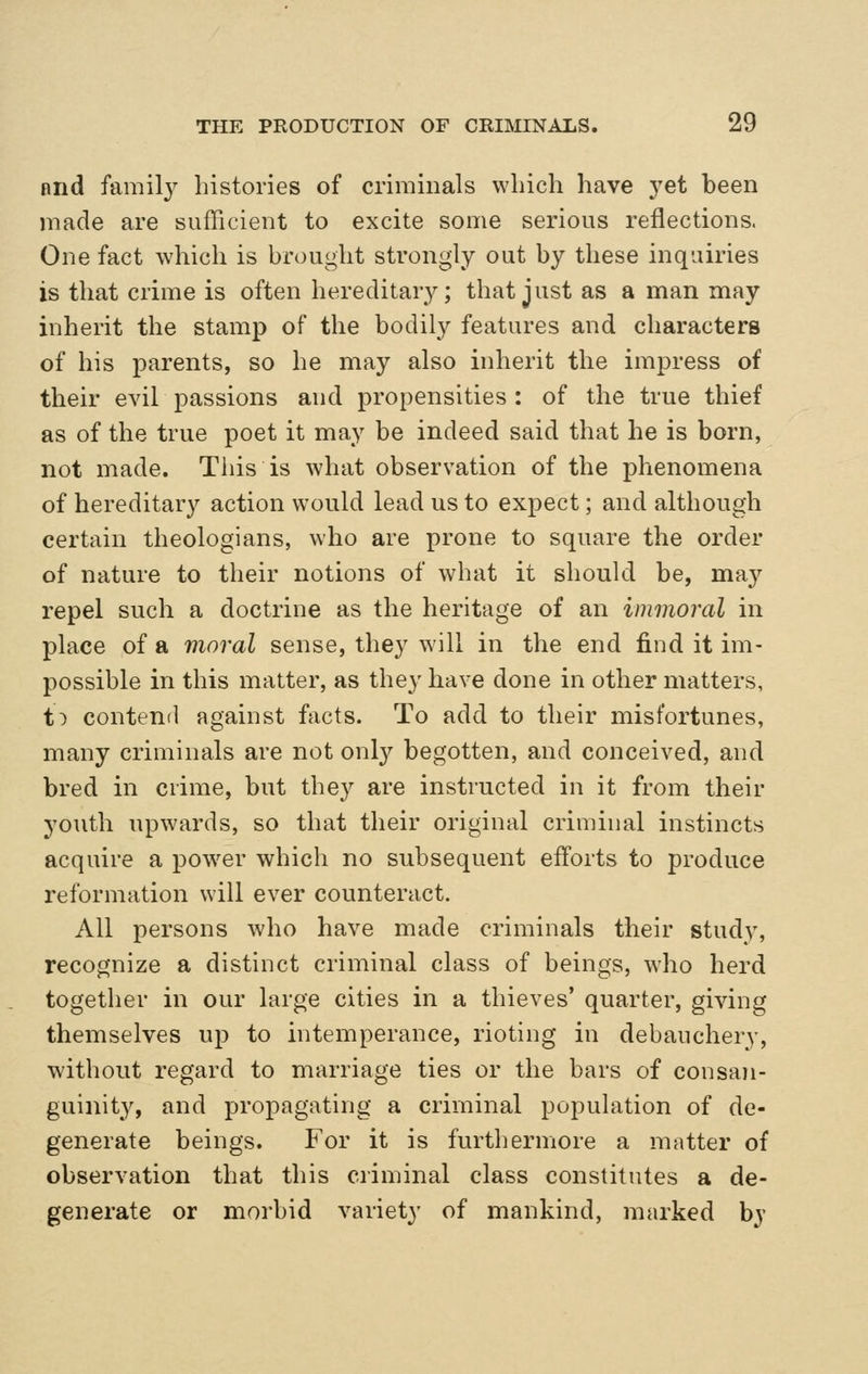 nnd famil}^ histories of criminals which have j^et been made are sufficient to excite some serious reflections. One fact which is brought strongly out by these inquiries is that crime is often hereditar}^; that just as a man may inherit the stamp of the bodily features and characters of his parents, so he may also inherit the impress of their evil passions and propensities : of the true thief as of the true poet it may be indeed said that he is born, not made. This is what observation of the phenomena of hereditary action would lead us to expect; and although certain theologians, who are prone to square the order of nature to their notions of what it should be, may repel such a doctrine as the heritage of an immoral in place of a moral sense, they will in the end find it im- possible in this matter, as they have done in other matters, t^ contend against facts. To add to their misfortunes, many criminals are not onl}^ begotten, and conceived, and bred in crime, but they are instructed in it from their youth upwards, so that their original criminal instincts acquire a power which no subsequent efforts to produce reformation will ever counteract. All persons who have made criminals their study, recognize a distinct criminal class of beings, who herd together in our large cities in a thieves' quarter, giving themselves up to intemperance, rioting in debauchery, without regard to marriage ties or the bars of consan- guinit}^ and propagating a criminal population of de- generate beings. For it is furthermore a matter of observation that this criminal class constitutes a de- generate or morbid variety of mankind, marked bj