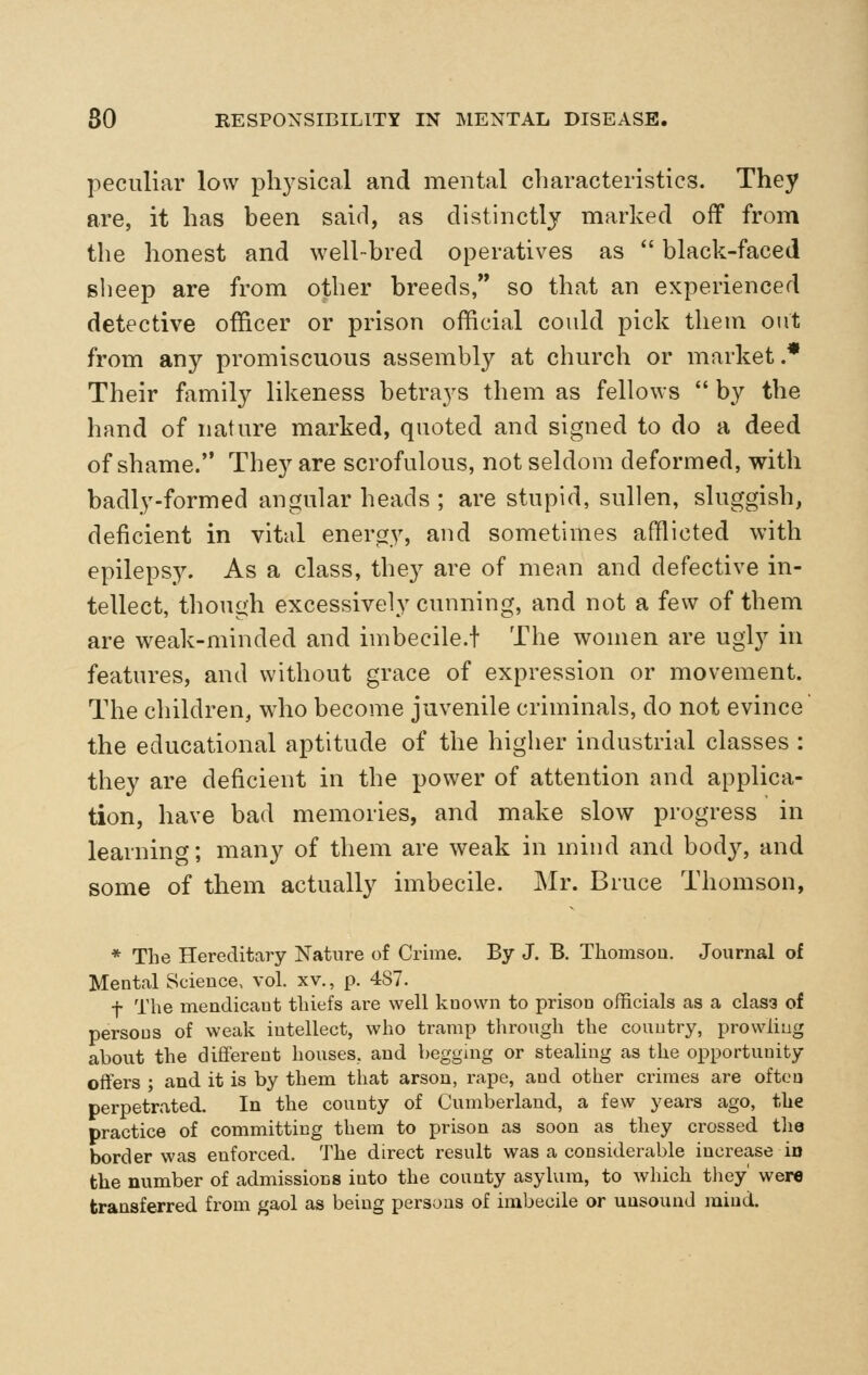 peculiar low physical and mental characteristics. They are, it has been said, as distinctly marked off from the honest and well-bred operatives as  black-faced sheep are from other breeds, so that an experienced detective officer or prison official could pick them out from any promiscuous assembly at church or market.* Their family likeness betrays them as fellows  by the hand of nature marked, quoted and signed to do a deed of shame. They are scrofulous, not seldom deformed, with badly-formed angular heads ; are stupid, sullen, sluggish, deficient in vital energy, and sometimes afflicted with epilepsy. As a class, they are of mean and defective in- tellect, though excessively cunning, and not a few of them are weak-minded and imbecile.f The women are ugly in features, and without grace of expression or movement. The children, who become juvenile criminals, do not evince the educational aptitude of the higher industrial classes : they are deficient in the power of attention and applica- tion, have bad memories, and make slow progress in learning; many of them are weak in mind and body, and some of them actually imbecile. Mr. Bruce Thomson, * The Hereditary Nature of Crime. By J. B. Thomsou. Journal of Mental Science, vol. xv., p. 487. t The mendicaut thiefs are well known to prisou officials as a clas3 of persons of weak intellect, who tramp through the country, prowling about the different houses, and beggmg or stealing as the opportunity offers ; and it is by them that arson, rape, and other crimes are often perpetrated. In the county of Cumberland, a few years ago, the practice of committing them to prison as soon as they crossed tlie border was enforced. The direct result was a considerable increase in the number of admissions into the county asylum, to which tliey' were transferred from gaol as being persons of imbecile or unsound mind.