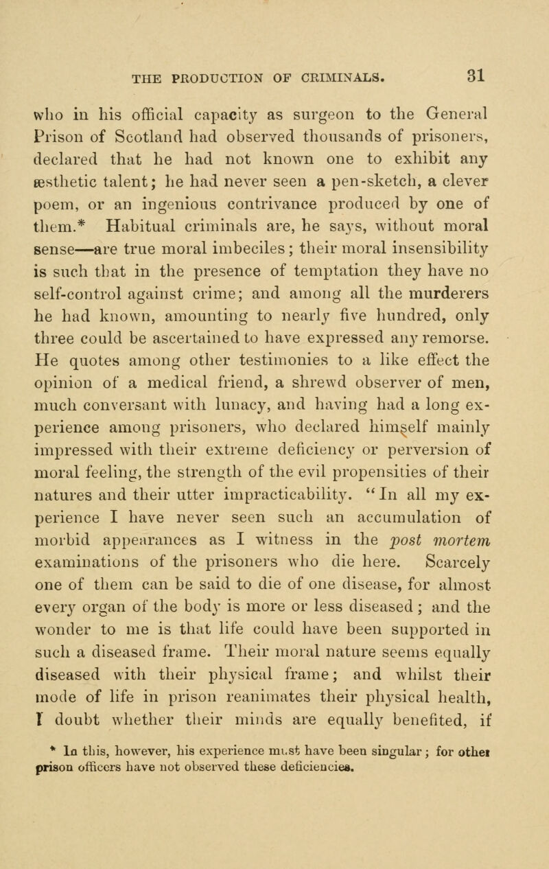 who iu his official capacity as surgeon to the General Prison of Scotland had observed thousands of prisoners, declared that he had not known one to exhibit any aesthetic talent; he had never seen a pen-sketch, a clever poem, or an ingenious contrivance produced by one of them.* Habitual criminals are, he says, without moral sense—are true moral imbeciles; their moral insensibility is such that in the presence of temptation they have no self-control against crime; and among all the murderers he had known, amounting to nearly five hundred, only three could be ascertained to have expressed any remorse. He quotes among other testimonies to a like effect the opinion of a medical friend, a shrewd observer of men, much conversant with lunacy, and having had a long ex- perience among prisoners, who declared himself mainly impressed with their extreme deficiency or perversion of moral feeling, the strength of the evil propensities of their natures and their utter impracticability.  In all my ex- perience I have never seen such an accumulation of morbid appearances as I witness in the post mortem examinations of the prisoners who die here. Scarcely one of them can be said to die of one disease, for almost every organ of the body is more or less diseased ; and the wonder to me is that life could have been supported in such a diseased frame. Their moral nature seems equally diseased with their physical frame; and whilst their mode of life in prison reanimates their pliysical health, T doubt whether their minds are equally benefited, if * In this, however, his experience mi.st have been singular; for othei prison officers have not observed these deficiencies.