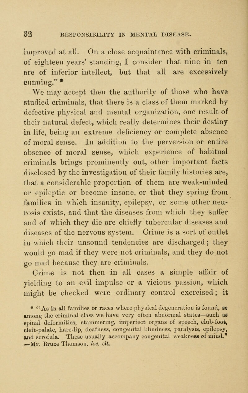 improved at all. On a close acquaintance with criminals, of eighteen years' standing, I consider that nine in ten are of inferior intellect, but that all are excessively cunning. * We may accept then the authority of those who have studied criminals, that there is a class of them marked by defective physical and mental organization, one result of their natural defect, which really determines their destiny in life, being an extreme deficiency or complete absence of moral sense. In addition to the perversion or entire absence of moral sense, which experience of habitual criminals brings prominently out, other important facts disclosed by the investigation of their family histories are, that a considerable proportion of them are weak-minded or epileptic or become insane, or that they sprino- from families in which insanity, epilepsy, or some other neu- rosis exists, and that the diseases from which they suffer and of which they die are chiefly tubercular diseases and diseases of the nervous system. Crime is a sort of outlet in which their unsound tendencies are discharged; they would go mad if they were not criminals, and they do not go mad because they are criminals. Crime is not then in all cases a simple affair of yielding to an evil impulse or a vicious passion, which mi^dit be checked were ordinary control exercised; it * As in all families or races wliere physical degeueratiou is fouud, sq among the criminal class we have very ofteu abnormal states—such ae spinal deformities, stammering, imperfect organs of speech, club-foot, cleft-palate, hare-lip, deafness, congenital blindness, paralysis, epilepsy, Wid scrofula. These usually accompany congenital weakness (*i miucL —Mr. Bruce Thomson, loc. cit.