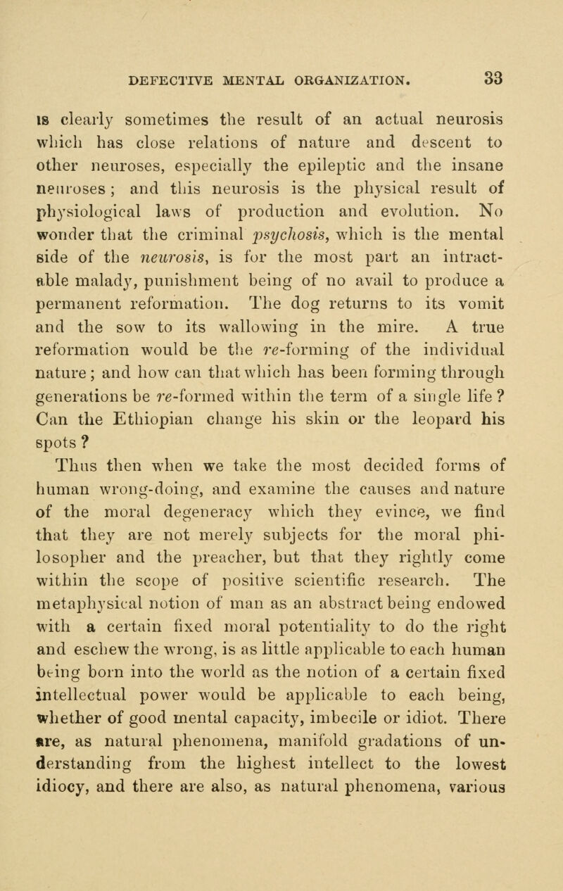 IS clearly sometimes the result of an actual neurosis which has close relations of nature and descent to other neuroses, especially the epileptic and the insane neiu'oses; and this neurosis is the physical result of physiological laws of production and evolution. No wonder that the criminal jpsycliosis, which is the mental side of the neurosis, is for the most part an intract- able malady, punishment being of no avail to produce a permanent reformation. The dog returns to its vomit and the sow to its wallowing in the mire. A true reformation would be the 7-e-forming of the individual nature ; and how can that which has been forming through generations be re-formed within the term of a single life ? Can the Ethiopian change his skin or the leopard his spots ? Thus then when we take the most decided forms of human wrong-doing, and examine the causes and nature of the moral degeneracy which they evince, we find that they are not merely subjects for the moral phi- losopher and the preacher, but that they rightly come within the scope of positive scientific research. The metaphysical notion of man as an abstract being endowed with a certain fixed moral potentiality to do the right and eschew the wrong, is as little applicable to each human being born into the world as the notion of a certain fixed intellectual power would be applicable to each being, whetber of good mental capacity, imbecile or idiot. There tre, as natural phenomena, manifold gradations of un- derstanding from the highest intellect to the lowest idiocy, and there are also, as natural phenomena, various
