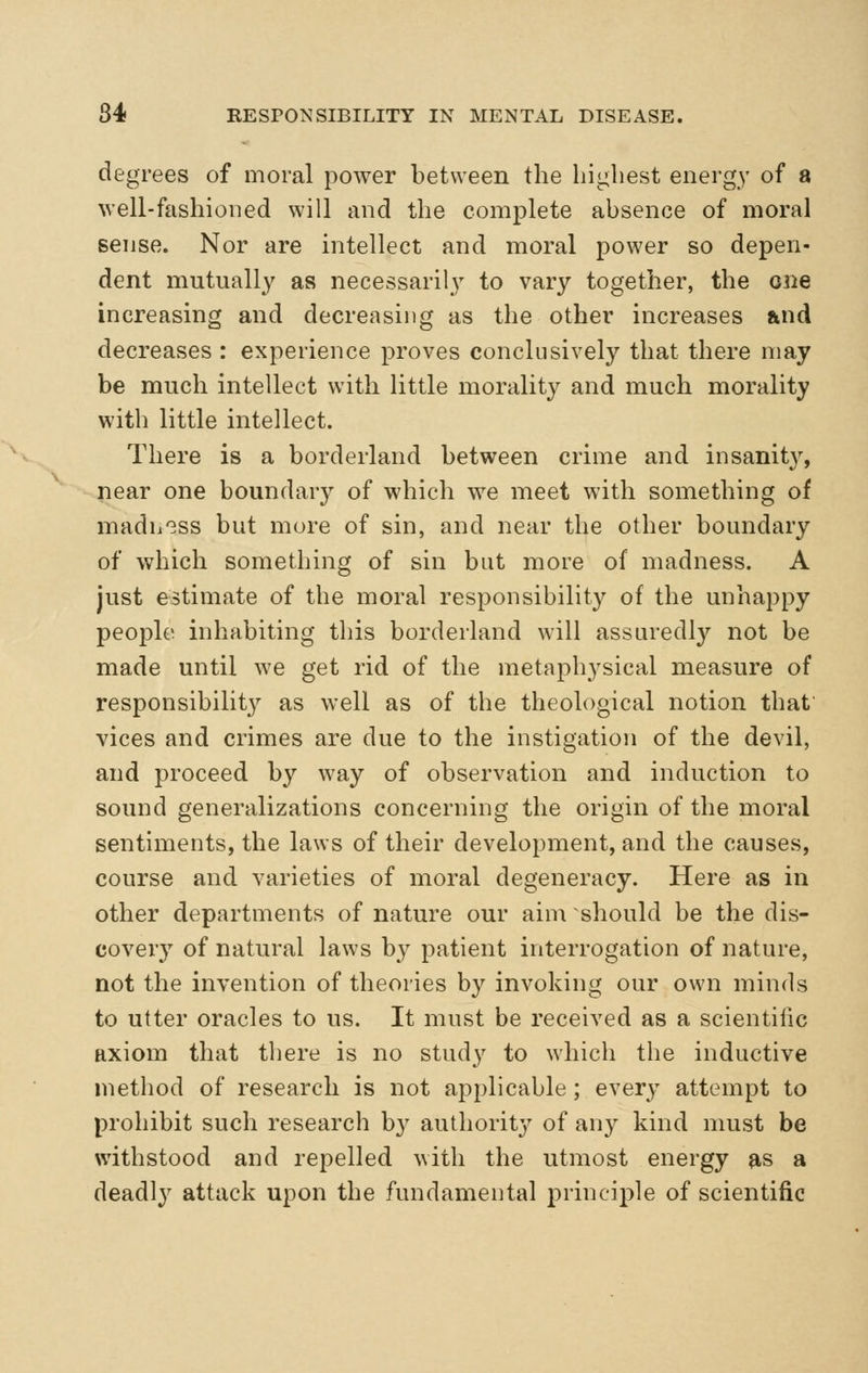 degrees of moral power between the highest energy of a well-fashioned will and the complete absence of moral sense. Nor are intellect and moral power so depen- dent mutually as necessarily to vary together, the one increasing and decreasing as the other increases &nd decreases : experience proves conclusively that there may be much intellect with little morality and much morality with little intellect. There is a borderland between crime and insanity, near one boundary of which we meet with something of madh'Bss but more of sin, and near the other boundary of which something of sin but more of madness. A just estimate of the moral responsibility of the unhappy people inhabiting this borderland will assuredl}^ not be made until we get rid of the metaphysical measure of responsibility as well as of the theological notion that vices and crimes are due to the instigation of the devil, and proceed by way of observation and induction to sound generalizations concerning the origin of the moral sentiments, the laws of their development, and the causes, course and varieties of moral degeneracy. Here as in other departments of nature our aim should be the dis- covery of natural laws by patient interrogation of nature, not the invention of theories by invoking our own minds to utter oracles to us. It must be received as a scientific axiom that there is no study to which the inductive method of research is not applicable; every attempt to prohibit such research b}' authority of any kind must be withstood and repelled with the utmost energy as a deadly attack upon the fundamental principle of scientific
