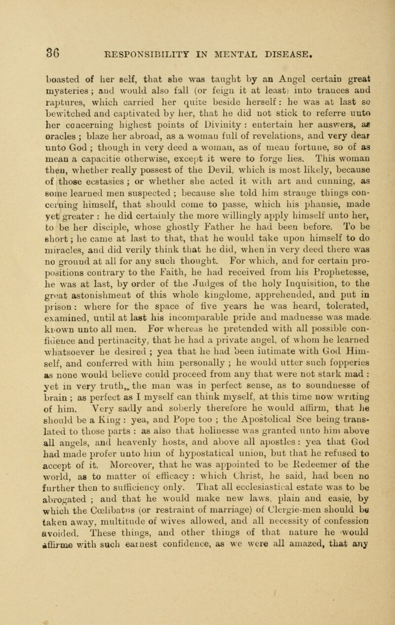 boasted of her self, that she was taught by an Angel certaiu great m3'steries ; aud would also fall (or feign it at least; into trauces aud raptures, which carried her quite beside herself : he was at last so bewitched and captivated by her, that he did not stick to referre unto her concerning highest points of Divinity : entertain her auswers, a« oracles ; blaze her abroad, as a womau full of revelations, and very dear unto God ; though in very deed a woman, as of meau fortune, so of as mean a capacitie otherwise, except it were to forge lies. This woman then, whether really possest of the Devil, which is most likely, because of those ecstasies ; or whether she acted it with art aud cunning, as some learned men suspected ; because siie told him strange things con- cerning himself, that should come to passe, which his phansie, made yet greater : he did certainly the more willingly apply himself unto her, to be her disciple, whose ghostly Father he had been before. To be short; he came at last to that, that he would take upon himself to do miracles, and did verily think that he did, when in very deed there was no ground at all for any such thought. For which, and for certain pro- positions contrary to the Faith, he had received from his Prophetesse, he was at last, by order of the Judges of the holy Inquisition, to the gruat astonishment of this whole kiugdome, apprehended, and put in prison : where for the space of live years he was heard, tolerated, examined, until at last his incomparable pride aud maduesse was made, kiown unto all men. For whereas he pretended with all possible con- fidence and pertinacity, that he had a private angel, of whom he learned whatsoever he desired ; yea that he liad been intimate with God Him- self, and conferred with him personally ; he would utter such fopperies as none would believe could proceed from any that were not stark mad : vet m very truth,, the man was in perfect sense, as to soundnesse of brain ; as perfect as I myself can think myself, at this time now writing of him. Very sadly and soberly therefore he would affirm, that )ie should be a King : yea, and Pope too ; the Apostolical See being trans- lated to those parts : as also tliat holiuesse was granted unto him above all angels, and heavenly hosts, and above all apostles : yea that God had made prefer unto him of hypostatical union, but that he refused to accept of it. Moreover, that he was appointed to be Eedeemer of the world, as to matter ol efficacy : which Christ, he said, had been no further then to sufficiency only. That all ecclesiastical estate was to be abrogated ; and that he would make new laws, plain and easie, by which the Ccelibatns (or restraint of marriage) of Clergie-men should ho taken away, multitude of wives allowed, and all necessity of confession avoided. These things, and other things of that nature he 'would affirme with such earnest confidence, as we were all amazed, that any