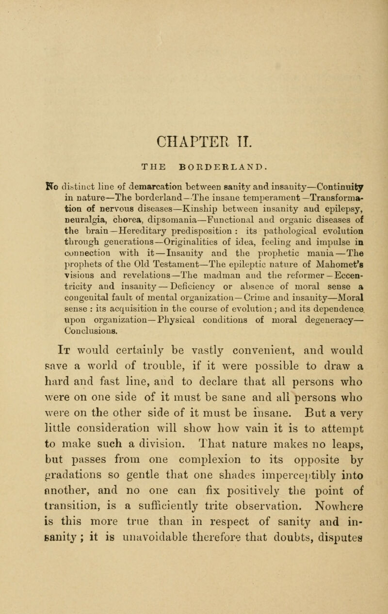 THE BORDERLAND. Ko distinct line of demarcation between sanity and insanity—Continuity in nature—The borderland—The insane temperament—Transforma- tion of nervous diseases—Kinship between insanity and epilepsy, neuralgia, chorea, dipsomania—Functional and organic diseases of the brain—Hereditary predisposition : its pathological evolution throiigh generations—Originalities of idea, feeling and impulse in connection with it — Insanity and the prophetic mania—The prophets of the Old Testament—The epileptic nature of Mahomet's visions and revelations—The madman and the reformer — Eccen- ti'icity and insanity — Deficiency or absence of moral sense a congenital fault of mental organization—Crime and insanity—Moral sense : its acquisition in the course of evolution; and its dependence, upon organization—Physical conditions of moral degeneracy— Conclusions. It would certainly be vastly convenient, and would save a world of trouble, if it were possible to draw a hard and fast line, and to declare tbat all persons who were on one side of it must be sane and all persons who were on the other side of it must be insane. But a very little consideration will show how vain it is to attempt to make such a division. That nature makes no leaps, but passes from one complexion to its opposite by firadations so gentle that one shades impercei)tibly into nnother, and no one can fix positively the point of transition, is a sufficiently trite observation. Nowhere is this more true than in respect of sanity and in- Banity; it is unavoidable therefore that doubts, disputes